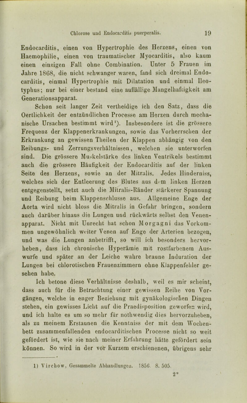 Endocarditis, einen von Hypertrophie des Herzens, einen von Haemophilie, einen von traumatischer Myocarditis, also kaum einen einzigen Fall ohne Coinbination. Unter 5 Frauen im Jahre 1868, die niclit sch\\^anger waren, fand sich dreimal Endo- carditis, einmal Hypertrophie mit Dilatation und einmal Ileo- typhus; nur bei einer bestand eine auffällige MangelhafLigkeit am Generationsapparat. Schon seit langer Zeit vertheidige ich den Satz, dass die Oertlichkeit der entzündlichen Processe am Herzen durch mecha- nische Ursachen bestimmt wird^). Insbesondere ist die grössere Frequenz der Klappenerkrankungen, sowie das Vorherrschen der Erkrankung an gewissen Theilen der Klappen abhängig von den Reibungs- und Zerrungsverhältnissen, welchen sie unterworfen sind. Die grössere Muskelstärke des linken Ventrikels bestimmt auch die grössere Häufigkeit der Endocarditis auf der linken Seite des Herzens, sowie an der Mitralis. Jedes Hinderniss, welches sich der Entleerung des Blutes aus dem linken Herzen entgegenstellt, setzt auch die Mitralis-Ränder stärkerer Spannung und Reibung beim Klappenschlusse aus. Allgemeine Enge der Aorta wird nicht bloss die Mitralis in Gefahr bringen, sondern auch darüber hinaus die Lungen und rückwärts selbst den Venen- apparat. Nicht mit Unrecht hat schon Morgagni das Vorkom- men ungewöhnlich weiter Venen auf Enge der Arterien bezogen, und was die Lungen anbetrifft, so will ich besonders hervor- heben, dass ich chronische Hyperämie mit rostfarbenem Aus- wurfe und später an der Leiche wahre braune Induration der Lungen bei chlorotischen Frauenzimmern ohne Klappenfehler ge- sehen habe. Ich betone diese Verhältnisse deshalb, weil es mir scheint, dass auch für die Betrachtung einer gewissen Reihe von Vor- gängen, welche in enger Beziehung mit gynäkologischen Dingen stehen, ein gewisses Licht auf die Praedisposition geworfen wird, und ich halte es um so mehr für nothwendig dies hervorzuheben, als zu meinem Erstaunen die Kenntniss der mit dem Wochen- bett zusammenfallenden endocarditischen Processe nicht so weit gefördert ist, wie sie nach meiner Erfahrung hätte gefördert sein können. So wird in der voV Kurzem erschienenen, übrigens sehr