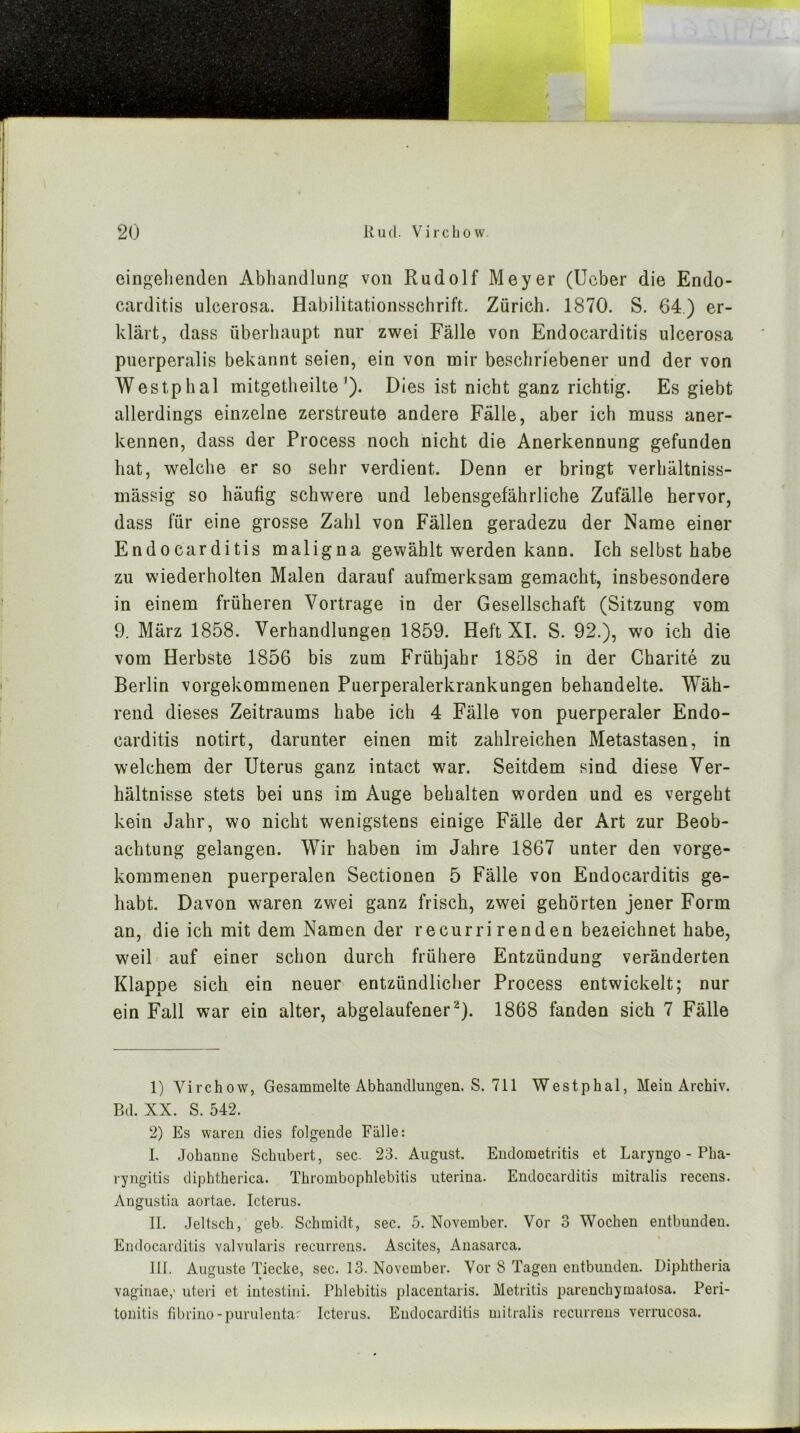 eingehenden Abhandlung von Rudolf Meyer (lieber die Endo- carditis ulcerosa. Habilitationsschrift. Zürich. 1870. S. 64) er- klärt, dass überhaupt nur zwei Fälle von Endocarditis ulcerosa piierperalis bekannt seien, ein von mir beschriebener und der von Westphal mitgetheilte’). Dies ist nicht ganz richtig. Es giebt allerdings einzelne zerstreute andere Fälle, aber ich muss aner- kennen, dass der Process noch nicht die Anerkennung gefunden hat, welche er so sehr verdient. Denn er bringt verhältniss- mässig so häufig schwere und lebensgefährliche Zufälle hervor, dass für eine grosse Zahl von Fällen geradezu der Name einer Endocarditis maligna gewählt werden kann. Ich selbst habe zu wiederholten Malen darauf aufmerksam gemacht, insbesondere in einem früheren Vortrage in der Gesellschaft (Sitzung vom 9. März 1858. Verhandlungen 1859. Heft XI. S. 92.), wo ich die vom Herbste 1856 bis zum Frühjahr 1858 in der Charite zu Berlin vorgekommenen Puerperalerkrankungen behandelte. Wäh- rend dieses Zeitraums habe ich 4 Fälle von puerperaler Endo- carditis notirt, darunter einen mit zahlreichen Metastasen, in welchem der Uterus ganz intact war. Seitdem sind diese Ver- hältnisse stets bei uns im Auge behalten worden und es vergeht kein Jahr, wo nicht wenigstens einige Fälle der Art zur Beob- achtung gelangen. Wir haben im Jahre 1867 unter den vorge- kommenen puerperalen Sectionen 5 Fälle von Endocarditis ge- habt. Davon waren zwei ganz frisch, zwei gehörten jener Form an, die ich mit dem Namen der recurrirenden bezeichnet habe, weil auf einer schon durch frühere Entzündung veränderten Klappe sich ein neuer entzündlicher Process entwickelt; nur ein Fall war ein alter, abgelaufener ^). 1868 fanden sich 7 Fälle 1) Virchow, Gesammelte Abhandlungen. S. 711 Westphal, Mein Archiv. Bd. XX. S. 542. 2) Es waren dies folgende Fälle: I. Johanne Schubert, sec. 23. August. Endometritis et Laryngo - Pha- ryngitis diphtherica. Thrombophlebitis uterina. Endocarditis mitralis recens. Angustia aortae. Icterus. II. Jeltsch, geb. Schmidt, sec. 5. November. Vor 3 Wochen entbunden. Endocarditis valvularis recurrens. Ascites, Aiiasarca. III. Auguste Tiecke, sec. 13. November. Vor 8 Tagen eutbimden. Diphtheria vagiiiae,' uteri et intcstini. Phlebitis placentaris. Metritis parenchymatosa. Peri- tonitis fibrino-purulenta. Icterus. Endocarditis mitralis recurrens verrucosa.