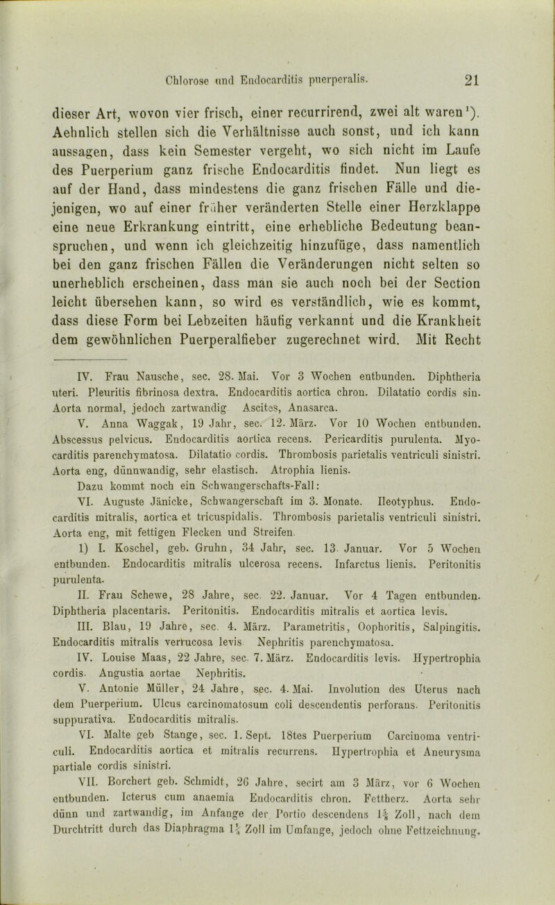 dieser Art, wovon vier frisch, einer recurrirend, zwei alt waren ^). Aehnlich stellen sich die Verhältnisse auch sonst, und ich kann aussagen, dass kein Semester vergeht, wo sich nicht im Laufe des Puerperium ganz frische Endocarditis findet. Nun liegt es auf der Hand, dass mindestens die ganz frischen Fälle und die- jenigen, wo auf einer früher veränderten Stelle einer Herzklappe eine neue Erkrankung eintritt, eine erhebliche Bedeutung bean- spruchen, und wenn ich gleichzeitig hinzufüge, dass namentlich bei den ganz frischen Fällen die Veränderungen nicht selten so unerheblich erscheinen, dass man sie auch noch bei der Section leicht übersehen kann, so wird es verständlich, wie es kommt, dass diese Form bei Lebzeiten häufig verkannt und die Krankheit dem gewöhnlichen Puerperalfieber zugerechnet wird. Mit Recht IV. Frau Naiische, sec. 28. Mai. Vor 3 Wochen entbunden. Diphtheria Uteri. Pleuritis fibrinosa dextra. Endocarditis aortica chron. Dilatatio cordis sin. Aorta normal, jedoch zartwandig Ascites, Anasarca. V. Anna Waggak, 19 Jahr, sec. 12. März. Vor 10 Wochen entbunden. Abscessus pelvicus. Endocarditis aortica recens. Pericarditis purulenta. Myo- carditis parenchymatosa. Dilatatio cordis. Thrombosis parietalis ventriculi sinistri. Aorta eng, dünnwandig, sehr elastisch. Atrophia lienis. Dazu kommt noch ein Schwangerschafts-Fall: VI. Auguste Jänicke, Schwangerschaft im 3. Monate. Ileotyphus. Endo- carditis mitralis, aortica et tricuspidalis. Thrombosis parietalis ventriculi sinistri. Aorta eng, mit fettigen Flecken und Streifen. 1) I. Koschel, geb. Gruhn, 34 Jahr, sec. 13. Januar. Vor 5 Wochen entbunden. Endocarditis mitralis ulcerosa recens, Infarctus lienis. Peritonitis purulenta. II. Frau Schewe, 28 Jahre, sec. 22. Januar. Vor 4 Tagen entbunden. Diphtheria placentaris. Peritonitis. Endocarditis mitralis et aortica levis. III. Blau, 19 Jahre, sec. 4. März. Parametritis, Oophoritis, Salpingitis. Endocarditis mitralis verfucosa levis Nephritis parenchymatosa. IV. Louise Maas, 22 Jahre, sec. 7. März. Endocarditis levis. Hypertrophia cordis. Angustia aortae Nephritis. V. Antonie Müller, 24 Jahre, sec. 4. Mai. Involution des Uterus nach dem Puerperium. Ulcus carcinomatosum coli descendentis perforans. Peritonitis suppurativa. Endocarditis mitralis. VI. Malte geb Stange, sec. 1, Sept. IStes Puerperium Carcinoma ventri- culi. Endocarditis aortica et mitralis recurrens. Uypertrophia et Aneurysma partiale cordis sinistri. VII. Borchert geb. Schmidt, 26 Jahre, secirt am 3 März, vor 6 Wochen entbunden. Icterus cum anaemia Endocarditis chron. Fettherz. Aorta sein- dünn und zartwandig, im Anfänge der l’ortio descendens 1^ Zoll, nach dem Durchtritt durch das Diaphragma 1% Zoll im Umfange, jedoch ohne Fettzeichnung,