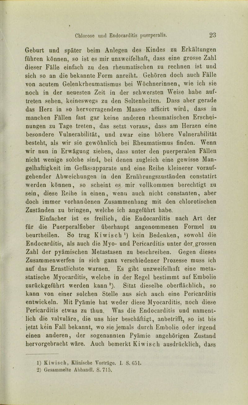 Geburt und später beim Anlegen des Kindes zu Erkältungen führen können, so ist es mir unzweifelhaft, dass eine grosse Zahl dieser Fälle einfach zu den rheumatischen zu rechnen ist und sich so an die bekannte Form anreiht. Gehören doch auch Fälle von acutem Gelenkrheumatismus bei Wöchnerinnen, wie ich sie noch in der neuesten Zeit in der schwersten Weise habe auf- treten sehen, keineswegs zu den Seltenheiten. Dass aber gerade das Herz in so hervorragendem Maasse afticirt wird, dass in manchen Fällen fast gar keine anderen rheumatischen Erschei- nungen zu Tage treten, das setzt voraus, dass am Herzen eine besondere Vulnerabilität, und zwar eine höhere Vulnerabilität besteht, als wir sie gewöhnlich bei Rheumatismus finden. Wenn wir nun in Erwägung ziehen, dass unter den puerperalen Fällen nicht wenige solche sind, bei denen zugleich eine gewisse Man- gelhaftigkeit im Gefässapparate und eine Reihe kleinerer vorauf- gehender Abweichungen in den Ernährungszuständen constatirt werden können, so scheint es mir vollkommen berechtigt zu sein, diese Reihe in einen, wenn auch nicht constanten, aber doch immer vorhandenen Zusammenhang mit den chlorotischen Zuständen zu bringen, welche ich angeführt habe. Einfacher ist es freilich, die Endocarditis nach Art der für die Puerperalfieber überhaupt angenommenen Formel zu beurtheilen. So trug Kiwisch kein Bedenken, sowohl die Endocarditis, als auch die Myo- und Pericarditis unter der grossen Zahl der pyämischen Metastasen zu beschreiben. Gegen dieses Zusammenwerfen in sich ganz verschiedener Prozesse muss ich auf das Ernstlichste warnen. Es gibt unzweifelhaft eine meta- statische Myocarditis, welche in der Regel bestimmt auf Embolie zurückgeführt werden kann ^). Sitzt dieselbe oberflächlich, so kann von einer solchen Stelle aus sich auch eine Pericarditis entwickeln. Mit Pyämie hat weder diese Myocarditis, noch diese Pericarditis etwas zu thun. Was die Endocarditis und nament- lich die valvuläre, die uns hier beschäftigt, anbetrifft, so ist bis jetzt kein Fall bekannt, wo sie jemals durch Embolie oder irgend einen anderen, der sogenannten Pyämie ungehörigen Zustand hervorgebracht wäre. Auch bemerkt Ki wisch ausdrücklich, dass 1) Kiwisch, Klinische Vorträge. I. S. G51. 2) Gesammelte Abhandl. S. 715.