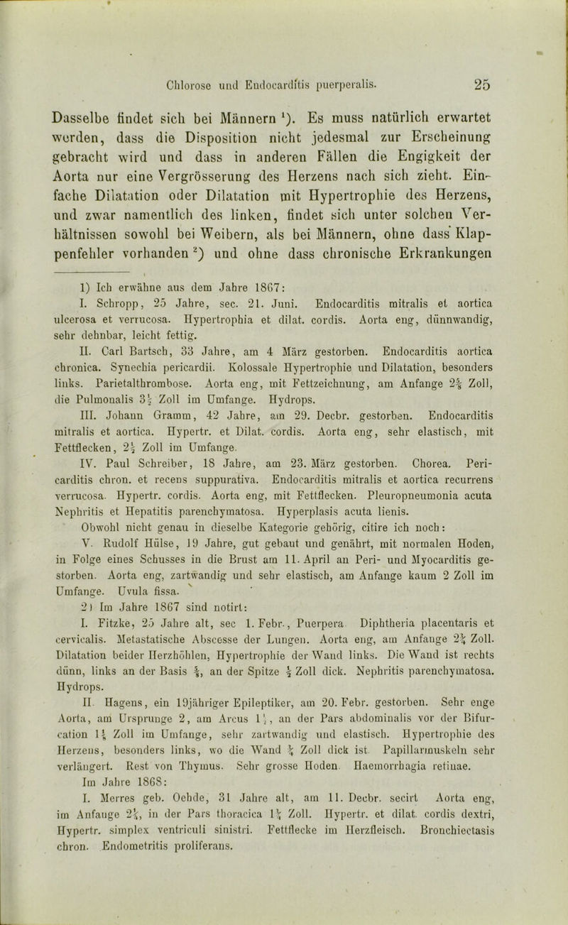 Dasselbe findet sich bei Männern ^). Es muss natürlich erwartet werden, dass die Disposition nicht jedesmal zur Erscheinung gebracht wird und dass in anderen Fällen die Engigkeit der Aorta nur eine Vergrösserung des Herzens nach sich zieht. Ein-- fache Dilatation oder Dilatation mit Hypertrophie des Herzens, und zw'ar namentlich des linken, findet sich unter solchen Ver- hältnissen sowohl bei Weibern, als bei Männern, ohne dass Klap- penfehler vorhanden und ohne dass chronische Erkrankungen I 1) Ich erwähne aus dem Jahre 18G7: I. Schropp, 25 Jahre, sec. 21. Juni. Endocarditis mitralis et aortica ulcerosa et verrucosa. Hypertrophia et dilat. cordis. Aorta eng, dünnwandig, sehr dehnbar, leicht fettig. II. Carl Bartsch, 33 Jahre, am 4 März gestorben. Endocarditis aortica chronica. Synechia pericardii. Kolossale Hypertrophie und Dilatation, besonders links. Parietalthrombose. Aorta eng, mit Fettzeichnung, am Anfänge 2% Zoll, die Pulmonalis 3 $ Zoll im Umfange. Hydrops. III. Johann Gramm, 42 Jahre, am 29. Decbr. gestorben. Endocarditis mitralis et aortica. Hypertr. et Dilat. cordis. Aorta eng, sehr elastisch, mit Fettflecken, 2^ Zoll im Umfange. IV. Paul Schreiber, 18 Jahre, am 23. März gestorben. Chorea, Peri- carditis chron. et recens suppurativa. Endocarditis mitralis et aortica recurrens verrucosa. Hypertr. cordis. Aorta eng, mit Fettflecken. Pleuropneumonia acuta Nephritis et Hepatitis parenchymatosa. Hyperplasis acuta lienis. Obwohl nicht genau in dieselbe Kategorie gehörig, citire ich noch: V. Rudolf Hülse, 19 Jahre, gut gebaut und genährt, mit normalen Hoden, in Folge eines Schusses in die Brust am 11. April an Peri- und Myocarditis ge- storben. Aorta eng, zartwandig und sehr elastisch, am Anfänge kaum 2 Zoll im Umfange. Uvula fissa. 2) Im Jahre 1867 sind notirt: I. Fitzke, 25 Jahre alt, sec l.Febr., Puerpera. Diphtheria placentaris et cervicalis. Metastatische Abscesse der Lungen. Aorta eng, am Anfänge 21; Zoll. Dilatation beider Herzhöhlen, Hypertrophie der Wand links. Die Wand ist rechts dünn, links an der Basis an der Spitze ^ Zoll dick. Nephritis parenchymatosa. Hydrops. II. Hägens, ein 19jähriger Epileptiker, am 20. Febr. gestorben. Sehr enge Aorta, am Ursprünge 2, am Arcus l, au der Pars abdominalis vor der Bifur- cation Zoll im Umfange, sehr zartwandig luid elastisch. Hypertrophie des Herzens, besonders links, wo die Wand \ Zoll dick ist. Papillarmuskeln sehr verlängert. Re.st von Thymus. Sehr grosse Hoden. Haemorrhagia retinae. Im Jahre 1868: I. Merres geb. Oehde, 31 Jahre alt, am 11. Decbr. secirt Aorta eng, im Anfänge 2^, in der Pars thoracica \\ Zoll. Hypertr. et dilat. cordis dextri, Hypertr. simplex ventriculi sinistri. Fettflecke im Herzfleisch. Brouchiectasis chron. Endometritis proliferans.