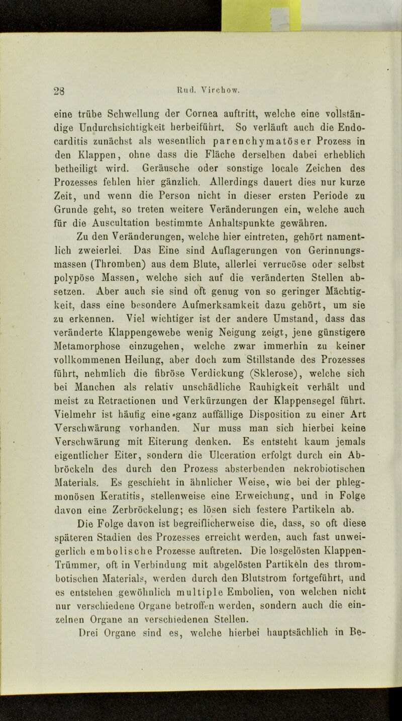 eine trübe Schwellung der Cornea auftritt, welche eine vollstän- dige Undurchsichtigkeit herbeiführt. So verläuft auch die Endo- carditis zunächst als wesentlich parenchymatöser Prozess in den Klappen, ohne dass die Fläche derselben dabei erheblich betheiligt wird. Geräusche oder sonstige locale Zeichen des Prozesses fehlen hier gänzlich. Allerdings dauert dies nur kurze Zeit, und wenn die Person nicht in dieser ersten Periode zu Grunde geht, so treten weitere Veränderungen ein, welche auch für die Auscultation bestimmte Anhaltspunkte gewähren. Zu den Veränderungen, welche hier eintreten, gehört nament- lich zweierlei. Das Eine sind Auflagerungen von Gerinnungs- massen (Thromben) aus dem Blute, allerlei verrucöse oder selbst polypöse Massen, welche sich auf die veränderten Stellen ab- setzen. Aber auch sie sind oft genug von so geringer Mächtig- keit, dass eine besondere Aufmerksamkeit dazu gehört, um sie zu erkennen. Viel wichtiger ist der andere Umstand, dass das veränderte Klappengewebe wenig Neigung zeigt, jene günstigere Metamorphose einzugehen, welche zwar immerhin zu keiner vollkommenen Heilung, aber doch zum Stillstände des Prozesses führt, nehmlich die fibröse Verdickung (Sklerose), welche sich bei Manchen als relativ unschädliche Rauhigkeit verhält und meist zu Retractionen und Verkürzungen der Klappensegel führt. Vielmehr ist häufig eine »ganz auffällige Disposition zu einer Art Verschwärung vorhanden. Nur muss man sich hierbei keine Verschwärung mit Eiterung denken. Es entsteht kaum jemals eigentlicher Eiter, sondern die Ulceration erfolgt durch ein Ab- bröckeln des durch den Prozess absterbenden nekrobiotischen Materials. Es geschieht in ähnlicher Weise, wie bei der phleg- monösen Keratitis, stellenweise eine Erweichung, und in Folge davon eine Zerbröckelung; es lösen sich festere Partikeln ab. Die Folge davon ist begreiflicherweise die, dass, so oft diese späteren Stadien des Prozesses erreicht werden, auch fast unwei- gerlich embolische Prozesse auftreten. Die losgelösten Klappen- Trümmer, oft in Verbindung mit abgelösten Partikeln des throm- botischen Materials, v^ erden durch den Blutstrom fortgeführt, und es entstehen gewöhnlich multiple Embolien, von welchen nicht nur verschiedene Organe betroffen werden, sondern auch die ein- zelnen Organe an verschiedenen Stellen. Drei Organe sind es, welche hierbei hauptsächlich in Be-