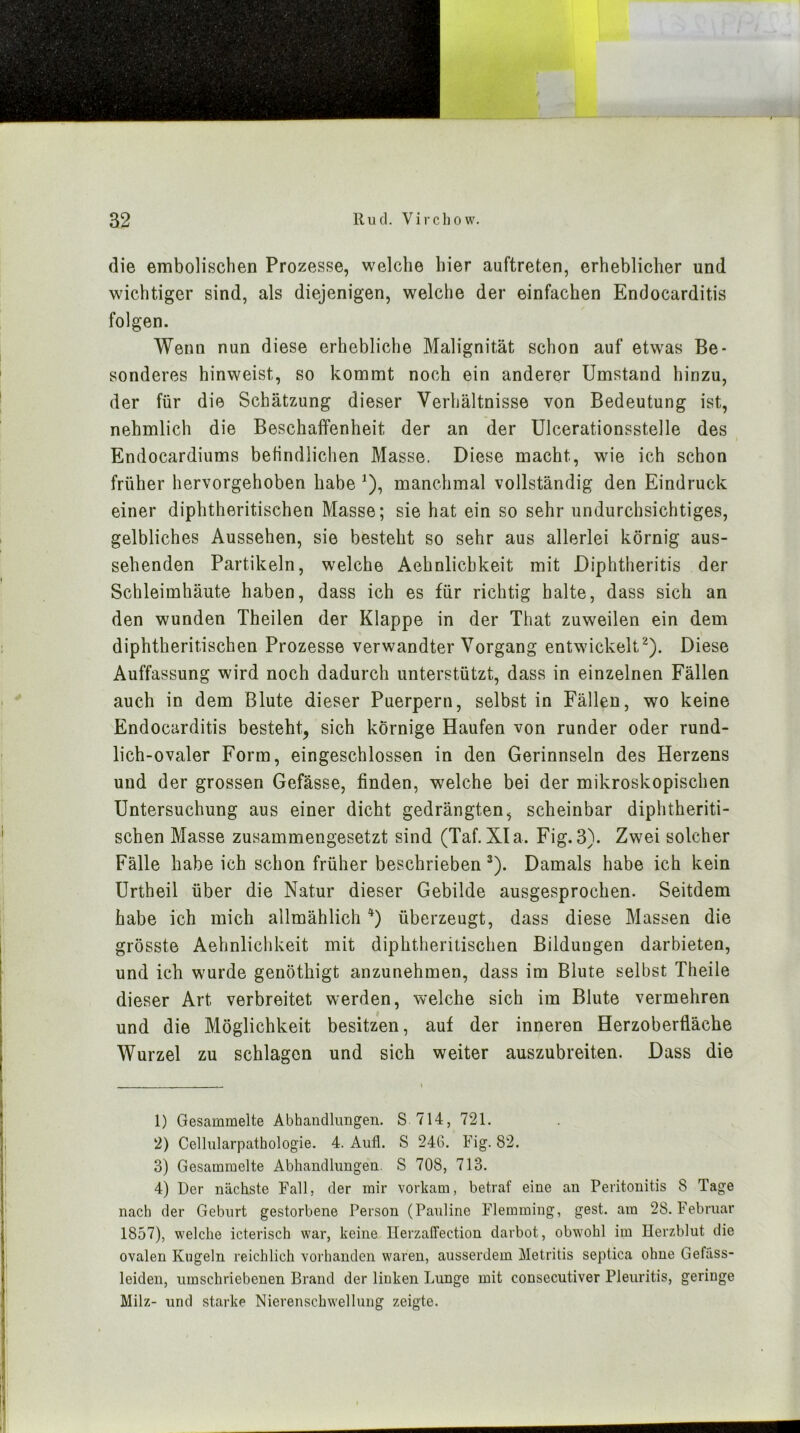 die embolisclien Prozesse, welche hier auftreten, erheblicher und wichtiger sind, als diejenigen, welche der einfachen Endocarditis folgen. Wenn nun diese erhebliche Malignität schon auf etwas Be- sonderes hinweist, so kommt noch ein anderer Umstand hinzu, der für die Schätzung dieser Verhältnisse von Bedeutung ist, nehmlich die Beschaffenheit der an der Ulcerationsstelle des Endocardiums befindlichen Masse. Diese macht, wie ich schon früher hervorgehoben habe ^), manchmal vollständig den Eindruck einer diphtheritischen Masse; sie hat ein so sehr undurchsichtiges, gelbliches Aussehen, sie besteht so sehr aus allerlei körnig aus- sehenden Partikeln, welche Aehnlichkeit mit Diphtheritis der Schleimhäute haben, dass ich es für richtig halte, dass sich an den wunden Theilen der Klappe in der That zuweilen ein dem diphtheritischen Prozesse verwandter Vorgang entwickelt^). Diese Auffassung wird noch dadurch unterstützt, dass in einzelnen Fällen auch in dem Blute dieser Puerpern, selbst in Fällen, wo keine Endocarditis besteht, sich körnige Haufen von runder oder rund- lich-ovaler Form, eingeschlossen in den Gerinnseln des Herzens und der grossen Gefässe, finden, welche bei der mikroskopischen Untersuchung aus einer dicht gedrängten, scheinbar diphtheriti- schen Masse zusammengesetzt sind (Taf. Xla. Fig. 3). Zwei solcher Fälle habe ich schon früher beschrieben ^). Damals habe ich kein Urtheil über die Natur dieser Gebilde ausgesprochen. Seitdem habe ich mich allmählich überzeugt, dass diese Massen die grösste Aehnlicld^eit mit diphtheritischen Bildungen darbieten, und ich wurde genöthigt anzunehmen, dass im Blute selbst Theile dieser Art verbreitet werden, welche sich im Blute vermehren und die Möglichkeit besitzen, auf der inneren Herzoberfläche Wurzel zu schlagen und sich weiter auszubreiten. Dass die 1) Gesammelte Abhandlungen. S 714, 721. 2) Cellularpathologie. 4. Aufl. S 24G. Fig. 82. 3) Gesammelte Abhandlungen. S 708, 713. 4) Der nächste Fall, der mir vorkam, betraf eine an Peritonitis 8 Tage nach der Geburt gestorbene Person (Pauline Flernming, gest. am 28. Februar 1857), welche icterisch war, keine Kerzalfection darbot, obwmhl im Herzblut die ovalen Kugeln reichlich vorhanden waren, ausserdem Metritis septica ohne Gefäss- leiden, umschriebenen Brand der linken Lunge mit consecutiver Pleuritis, geringe Milz- und starke Nierenschwellung zeigte.