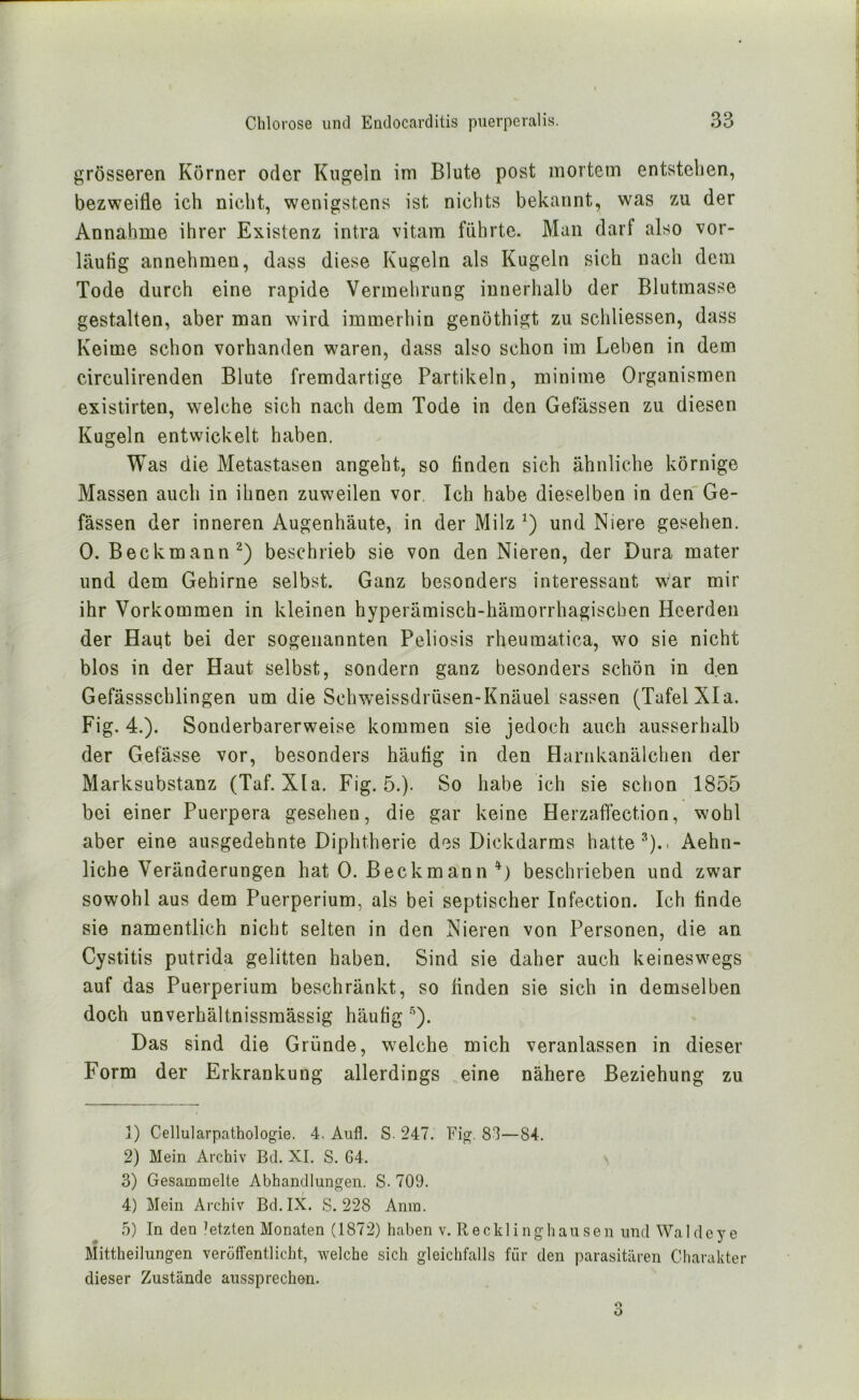 grösseren Körner oder Kugeln im Blute post mortem entstellen, bezweifle ich nicht, wenigstens ist nichts bekannt, was zu der Annahme ihrer Existenz intra vitam führte. Man darf also vor- läufig annehmen, dass diese Kugeln als Kugeln sich nach dem Tode durch eine rapide Vermehrung innerhalb der Blutmasse gestalten, aber man wird immerhin genothigt zu schliessen, dass Keime schon vorhanden waren, dass also schon im Leben in dem circulirenden Blute fremdartige Partikeln, minime Organismen existirten, welche sich nach dem Tode in den Gefässen zu diesen Kugeln entwickelt haben. Was die Metastasen angeht, so finden sich ähnliche körnige Massen auch in ihnen zuweilen vor. Ich habe dieselben in denGe- fässen der inneren Augenhäute, in der Milz und Niere gesehen. 0. Beckmann^) beschrieb sie von den Nieren, der Dura mater und dem Gehirne selbst. Ganz besonders interessant war mir ihr Vorkommen in kleinen hyperämisch-hämorrhagischen Heerden der Haut bei der sogenannten Peliosis rheumatica, wo sie nicht blos in der Haut selbst, sondern ganz besonders schön in den Gefässschlingen um die Schw’eissdrüsen-Knäuel sassen (Tafel XIa. Fig. 4.). Sonderbarerweise kommen sie jedoch auch ausserhalb der Gefässe vor, besonders häufig in den Harnkanälchen der Marksubstanz (Taf. XIa. Fig. 5.). So habe ich sie schon 1855 bei einer Puerpera gesehen, die gar keine Herzaftection, wohl aber eine ausgedehnte Diphtherie des Dickdarms hatte Aehn- liche Veränderungen hat 0. Beckmann beschrieben und zwar sowohl aus dem Puerperium, als bei septischer Infection. Ich finde sie namentlich nicht selten in den Nieren von Personen, die an Cystitis putrida gelitten haben. Sind sie daher auch keineswegs auf das Puerperium beschränkt, so finden sie sich in demselben doch unverhältnissraässig häufig ‘^). Das sind die Gründe, welche mich veranlassen in dieser Form der Erkrankung allerdings .eine nähere Beziehung zu 1) Cellularpathologie. 4. Aufl. S. 247. Fig. 83—84. 2) Mein Archiv Bei. XI. S. 64. \ 3) Gesammelte Abhandlungen. S. 709. 4) Mein Archiv Bd.IX. S. 228 Anm. 5) In den letzten Monaten (1872) haben v. Recklinghausen und Waldeye Mittheilungen veröffentlicht, welche sich gleichfalls für den parasitären Charakter dieser Zustände aussprechen.