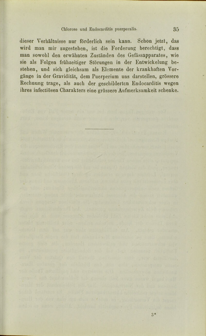 dieser Verhältnisse nur förderlich sein kann. Schon jetzt, das wird man mir zugestehen, ist die Forderung berechtigt, dass man sowohl den erwähnten Zuständen des Gefässapparates, wie sie als Folgen frühzeitiger Störungen in der Entwickelung be- stehen, und sich gleichsam als Elemente der krankhaften Vor- gänge in der Gravidität, dem Puerperium uns darstellen, grössere Rechnung trage, als auch der geschilderten Endocarditis wegen ihres infectiösen Charakters eine grössere Aufmerksamkeit schenke. I 9 ^ O