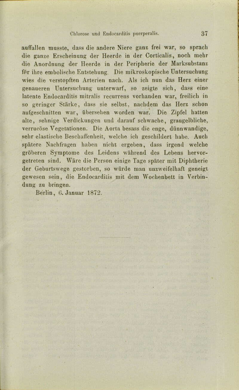 auft'allen musste, dass die andere Niere ganz frei war, so sprach die ganze Erscheinung der Heerde in der Corticalis, noch mehr die Anordnung der Heerde in der Peripherie der Marksubstanz fnr ihre embolische Entstehung. Die mikroskopische Untersuchung wies die verstopften Arterien nach. Als ich nun das Herz einer genaueren Untersuchung unterwarf, so zeigte sich, dass eine latente Endocarditis mitralis recurrens vorhanden war, freilich in so geringer Stärke, dass sie selbst, nachdem das Herz schon aufgeschnitten war, übersehen worden war. Die Zipfel hatten alte, sehnige Verdickungen und darauf schwache, graugelbliche, verrucöse Vegetationen. Die Aorta besass die enge, dünnwandige, sehr elastische Beschaffenheit, welche ich geschildert habe. Auch spätere Nachfragen haben nicht ergeben, dass irgend welche gröberen Symptome des Leidens während des Lebens hervor- getreten sind. Wäre die Person einige Tage später mit Diphtherie der Geburtswege gestorben, so würde man unzweifelhaft geneigt gewesen sein, die Endocarditis mit dem Wochenbett in Verbin- dung zu bringen. Berlin, G. Januar 1872. I