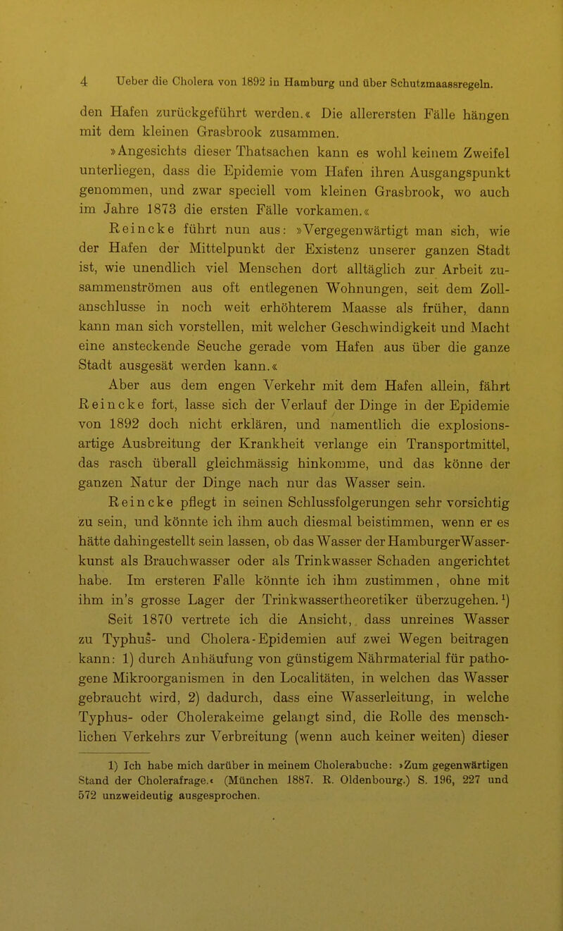 den Hafen zurückgeführt werden.« Die allerersten Fälle hängen mit dem kleinen Grasbrook zusammen. »Angesichts dieser Thatsachen kann es wohl keinem Zweifel unterliegen, dass die Epidemie vom Hafen ihren Ausgangspunkt genommen, und zwar speciell vom kleinen Grasbrook, wo auch im Jahre 1873 die ersten Fälle vorkamen.« Reincke führt nun aus: »Vergegenwärtigt man sich, wie der Hafen der Mittelpunkt der Existenz unserer ganzen Stadt ist, wie unendlich viel Menschen dort alltäghch zur Arbeit zu- sammenströmen aus oft entlegenen Wohnungen, seit dem Zoll- anschlüsse in noch weit erhöhterem Maasse als früher, dann kann man sich vorstellen, mit welcher Geschwindigkeit und Macht eine ansteckende Seuche gerade vom Hafen aus über die ganze Stadt ausgesät werden kann.« Aber aus dem engen Verkehr mit dem Hafen allein, fährt Reincke fort, lasse sich der Verlauf der Dinge in der Epidemie von 1892 doch nicht erklären, und namentlich die explosions- artige Ausbreitung der Krankheit verlange ein Transportmittel, das rasch überall gleichmässig hinkomme, und das könne der ganzen Natur der Dinge nach nur das Wasser sein. Reincke pflegt in seinen Schlussfolgerungen sehr vorsichtig zu sein, und könnte ich ihm auch diesmal beistimmen, wenn er es hätte dahingestellt sein lassen, ob das Wasser der Hamburger Wasser- kunst als Brauchwasser oder als Trinkwasser Schaden angerichtet habe. Im ersteren Falle könnte ich ihm zustimmen, ohne mit ihm in's grosse Lager der Trinkwassertheoretiker überzugehen. ^) Seit 1870 vertrete ich die Ansicht,. dass unreines Wasser zu Tj^phus- und Cholera-Epidemien auf zwei Wegen beitragen kann: 1) durch Anhäufung von günstigem Nährmaterial für patho- gene Mikroorganismen in den Localitäten, in welchen das Wasser gebraucht wird, 2) dadurch, dass eine Wasserleitung, in welche Typhus- oder Cholerakeime gelangt sind, die Rolle des mensch- lichen Verkehrs zur Verbreitung (wenn auch keiner weiten) dieser 1) Ich habe mich darüber in meinem Cholerabuche: »Zum gegenwärtigen Stand der Cholerafrage.. (München 1887. R. Oldenbourg.) S. 196, 227 und 572 unzweideutig ausgesprochen.