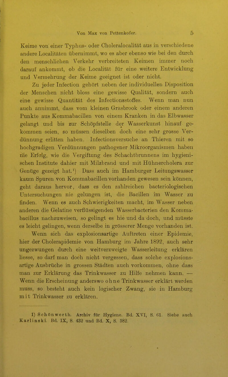 Keime von einer Typhus- oder Choleralocalität aus in verschiedene andere Localitäten übernimmt, wo es aber ebenso wie bei den durch den menschlichen Verkehr verbreiteten Keimen immer noch darauf ankommt, ob die Locahtät für eine weitere Entwicklung und Vennehrung der Keime geeignet ist oder nicht. Zu jeder Infection gehört neben der individuellen Disposition der Menschen nicht bloss eine gewisse Qualität, sondern auch eine gewisse Quantität des Infectionssto£Ees. Wenn man nun auch annimmt, dass vom kleinen Grasbrook oder einem anderen Punkte aus Kommabacillen von einem Kranken in das Elbwasser gelangt und bis zur Schöpfstelle der Wasserkunst hinauf ge- kommen seien, so müssen dieselben doch eine sehr grosse Ver- dünnung erlitten haben, Infectionsversuche an Thieren mit so hochgradigen Verdünnungen pathogener Mikroorganismen haben nie Erfolg, wie die Vergiftung des Schachtbrunnens im hygieni- schen Institute dahier mit Milzbrand und mit Hühnercholera zur Genüge gezeigt hat. ^) Dass auch im Hamburger Leitungswasser kaum Spuren von Kommabacillen vorhanden gewesen sein können, geht daraus hervor, dass es den zahlreichen bacteriologisehen Untersuchungen nie gelungen ist, die Bacillen im Wasser zu finden. Wenn es auch Schwierigkeiten macht, im Wasser neben anderen die Gelatine verflüssigenden Wasserbacterien den Komma- bacillus nachzuweisen, so gelingt es hie und da doch, und müsste es leicht gelingen, wenn derselbe in grösserer Menge vorhanden ist. Wenn sich das explosionsartige Auftreten einer Epidemie, hier der Cholerapidemie von Hamburg im Jahre 1892, auch sehr ungezwungen durch eine weitverzweigte Wasserleitung erklären liesse, so darf man doch nicht vergessen, dass solche explosions- artige Ausbrüche in grossen Städten auch vorkommen, ohne dass man zur Erklärung das Trinkwasser zu Hilfe nehmen kann. — Wenn die Erscheinung anderswo ohne Trinkwasser erklärt werden muss, so besteht auch kein logischer Zwang, sie in Hamburg mit Trinkwasser zu erklären. 1) Schönwerth. Archiv für Hygiene. Bd. XVI, S. 61. Siehe auch Karlinski. Bd. IX, S. 432 und Bd. X, S. 382.