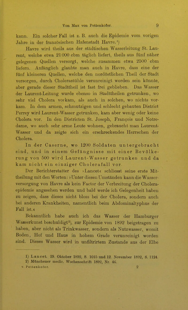 kann. Ein solcher Fall ist z. B. auch die Epidemie vom vorigen Jahre in der französischen Hafenstadt Havre,*) Havre wird theils aus der städtischen Wasserleitung St. Lau- rent, welche etwa 21000 cbm täglich liefert, theils aus fünf näher gelegenen Quellen versorgt, welche zusammen etwa 2500 cbm liefern. Anfänglich glaubte man auch in Havre, dass eine der fünf kleineren Quellen, welche den nordöstlichen Theil der Stadt versorgen, durch Cholerastühle verunreinigt worden sein könnte, aber gerade dieser Stadttheil ist fast frei geblieben. Das Wasser der Laurent-Leitung wurde ebenso in Stadttheilen getrunken, wo sehr viel Cholera voikam, als auch in solchen, wo nichts vor- kam. In dem armen, schmutzigen und schlecht gebauten District Perrey wird Laurent-Wasser getrunken, kam aber wenig oder keine Cholera vor. In den Districten St. Joseph, FranQois und Notre- dame, wo auch sehr arme Leute wohnen, gebraucht man Laurent- Wasser und da zeigte sich ein erschreckendes Herrschen der Cholera. In der Caserne, wo 1200 Soldaten untergebracht sind, und in einem Gefängnisse mit einer Bevölke- rung von 500 wird Laurent-Wasser getrunken und da kam nicht ein einziger Cholerafall vor. Der Berichterstatter des »Lancet« schliesst seine erste Mit- theilung mit den Worten: »Unter diesen Umständen kann die Wasser- versorgung von Havre als kein Factor der Verbreitung der Cholera- epidemie angesehen werden und bald werde ich Gelegenheit haben zu zeigen, dass dieses nicht bloss bei der Cholera, sondern aucli bei anderen Krankheiten, namentlich beim Abdominaltyphus der Fall ist.« Bekanntlich habe auch ich das Wasser der Hamburger Wasserkunst beschuldigt2), zur Epidemie von 1892 beigetragen zu haben, aber nicht als Trinkwasser, sondern als Nutzwasser, womit Boden, Hof und Haus in hohem Grade verunreinigt worden sind. Dieses Wasser wird in unfiltrirtem Zustande aus der Elbe 1) Lancet. 29. Oktober 1892, S. 101.5 und 12. November 1892, S. 1124. 2) Mönchener medic. Wochenschrift 1892, Nr. 46. V. Pettenkofer. 2