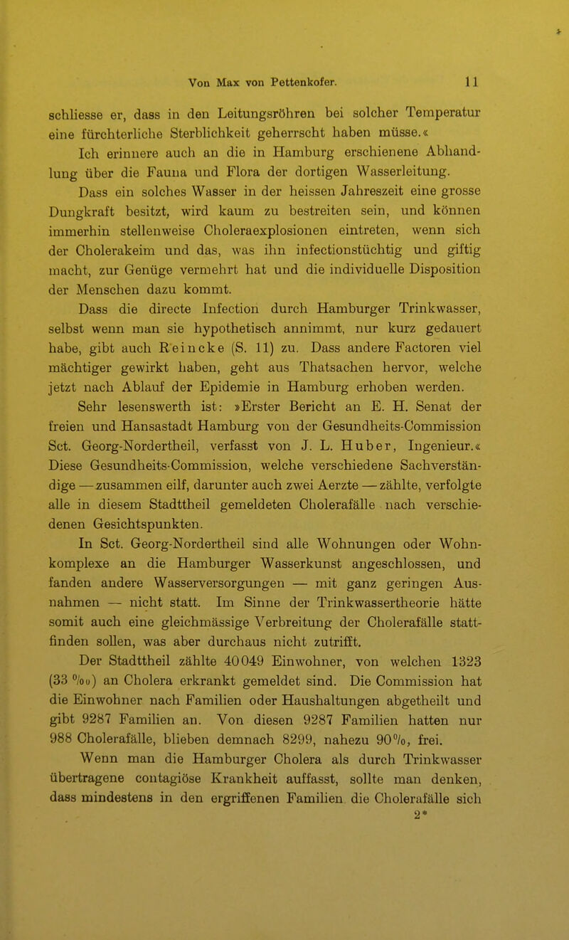 schliesse er, daas in den Leitungsröhren bei solcher Temperatur eine fürchterhche SterbHchkeit geherrscht haben müsse.« Ich erinnere auch an die in Hamburg erschienene Abhand- lung über die Fauna und Flora der dortigen Wasserleitung. Dass ein solches Wasser in der heissen Jahreszeit eine grosse Dungkraft besitzt, wird kaum zu bestreiten sein, und können immerhin stellenweise Choleraexplosionen eintreten, wenn sich der Cholerakeim und das, was ihn infectionstüchtig und giftig macht, zur Genüge vermehrt hat und die individuelle Disposition der Menschen dazu kommt. Dass die directe Infection durch Hamburger Trinkwasser, selbst wenn man sie hypothetisch annimmt, nur kurz gedauert habe, gibt auch Reiucke (S. 11) zu. Dass andere Factoren viel mächtiger gewirkt haben, geht aus Thatsachen hervor, welche jetzt nach Ablauf der Epidemie in Hamburg erhoben werden. Sehr lesenswerth ist: »Erster Bericht an E. H. Senat der freien und Hansastadt Hamburg von der Gesundheits-Commission Set. Georg-Nordertheil, verfasst von J. L. Hub er, Ingenieur.« Diese Gesundheits-Commission, welche verschiedene Sachverstän- dige —zusammen eilf, darunter auch zwei Aerzte — zählte, verfolgte alle in diesem Stadttheil gemeldeten Cholerafälle nach verschie- denen Gesichtspunkten. In Set. Georg-Nordertheil sind alle Wohnungen oder Wohn- komplexe an die Hamburger Wasserkunst angeschlossen, und fanden andere Wasserversorgungen — mit ganz geringen Aus- nahmen — nicht statt. Im Sinne der Trinkwassertheorie hätte somit auch eine gleichmässige Verbreitung der Cholerafälle statt- finden sollen, was aber durchaus nicht zutrifft. Der Stadttheil zählte 40049 Einwohner, von welchen 1323 (33 %ü) an Cholera erkrankt gemeldet sind. Die Commission hat die Einwohner nach Familien oder Haushaltungen abgetheilt und gibt 9287 Famihen an. Von diesen 9287 Familien hatten nur 988 Cholerafälle, blieben demnach 8299, nahezu 90%, frei. Wenn man die Hamburger Cholera als durch Trinkwasser übertragene contagiöse Krankheit auffasst, sollte man denken, dass mindestens in den ergriffenen Familien, die Cholerafälle sich 2*