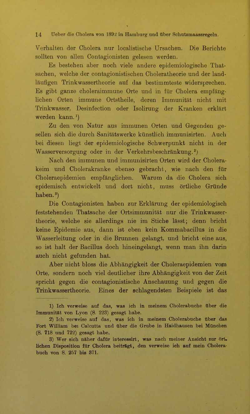 Verhalten der Cholera nur localistische Ursachen. Die Berichte sollten von allen Contagionisten gelesen werden. Es bestehen aber noch viele andere epidemiologische That- sachen, welche der contagionistischen Choleratheorie und der land- läufigen Trinkwassertheorie auf das bestimmteste widersprechen. Es gibt ganze choleraimmune Orte und in für Cholera empfäng- lichen Orten immune Ortstheile, deren Immunität nicht mit Trinkwasser, Desinfection oder Isolirung der Kranken erklärt werden kann.') Zu den von Natur aus immunen Orten und Gegenden ge- sellen sich die durch Sanitätswerke künstlich immunisirten. Auch bei diesen liegt der epidemiologische Schwerpunkt nicht in der Wasserversorgung oder in der Verkehrsbeschränkung. ^) Nach den immunen und immunisirten Orten wird der Cholera- keim und Cholerakranke ebenso gebracht, wie nach den für Choleraepidemien empfängüchen. Warum da die Cholera sich epidemisch entwickelt und dort nicht, muss örtliche Gründe haben. ^) Die Contagionisten haben zur Erklärung der epidemiologisch feststehenden Thatsache der Ortsimmunität nur die Trinkwasser- theorie, welche sie allerdings nie im Stiche lässt; denn bricht keine Epidemie aus, dann ist eben kein Kommabacillus in die Wasserleitung oder in die Brunnen gelangt, und bricht eine aus, so ist halt der Bacillus doch hineingelangt, wenn man ihn darin auch nicht gefunden hat. Aber nicht bloss die Abhängigkeit der Choleraepidemien vom Orte, sondern noch viel deutlicher ihre Abhängigkeit von der Zeit spricht gegen die contagionistische Anschauung und gegen die Trinkwassertheorie. Eines der schlagendsten Beispiele ist das 1) Ich verweise auf das, was ich in meinem Cholerabuche Ober die Immunität von Lyon (S. 223) gesagt habe. 2) Ich verweise auf das, was ich in meinem Cholerabuche über das Fort William bei Calcutta und über die Grube in Haidhausen bei München (S. 718 und 722) gesagt habe. 3) Wer sich näher dafür interessirt, was nach meiner Ansicht zur ört. liehen Disposition für Cholera beiträgt, den verweise ich auf mein Cholera- buch von S. 257 bis 871.
