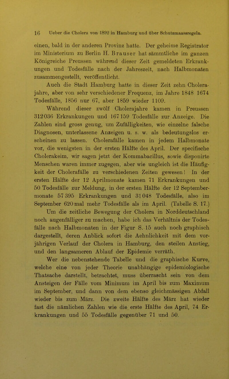 einen, bald in der anderen Provinz hatte. Der geheime Registrator im Ministerium zu Berlin H. Brauser hat sämmtliche im ganzen Königreiche Preussen während dieser Zeit gemeldeten Erkrank- ungen und Todesfälle nach der Jahreszeit, nach Halbmonaten zusammengestellt, veröffentlicht. Auch die Stadt Hamburg hatte in dieser Zeit zehn Cholera- jahre, aber von sehr verschiedener Frequenz, im Jahre 1848 1674 Todesfälle, 1856 nur 67, aber 1859 wieder 1109. Während dieser zwölf Cholerajahre kamen in Preussen 312036 Erkrankungen und 167159 Todesfälle zur Anzeige. Die Zahlen sind gross genug, um Zufälligkeiten, wie einzelne falsche Diagnosen, unterlassene Anzeigen u. s. w. als bedeutungslos er- scheinen zu lassen. Cholerafälle kamen in jedem Halbmonate vor, die wenigsten in der ersten Hälfte des April. Der specifische Cholerakeim, wir sagen jetzt der Kommabacillus, sowie disponirte Menschen waren immer zugegen, aber wie ungleich ist die Häufig- keit der Cholerafälle zu verschiedenen Zeiten gewesen! In der ersten Hälfte der 12 Aprilmonate kamen 71 Erkrankungen und 50 Todesfälle zur Meldung, in der ersten Hälfte der 12 September- monate 57 395 Erkrankungen und 31048 Todesfälle, also im September 620mal mehr Todesfälle als im April. (Tabelle S. 17.) Um die zeitliche Bewegung der Cholera in Norddeutschland noch augenfälliger zu machen, habe ich das Verhältnis der Todes- fälle nach Halbmonaten in der Figur S. 15 auch noch graphisch dargestellt, deren Anblick sofort die Aehnlichkeit mit dem vor- jährigen Verlauf der Cholera in Hamburg, den steilen Anstieg, und den langsameren Ablauf der Epidemie verräth. Wer die nebenstehende Tabelle und die graphische Kurve, welche eine von jeder Theorie unabhängige epidemiologische Thatsache darstellt, betrachtet, muss überrascht sein von dem Ansteigen der Fälle vom Minimum im April bis zum Maximum im September, und dann von dem ebenso gleichmässigen Abfall wieder bis zum März. Die zweite Hälfte des März hat wieder fast die nämlichen Zahlen wie die erste Hälfte des April, 74 Er- krankungen und 55 Todesfälle gegenüber 71 und 50.