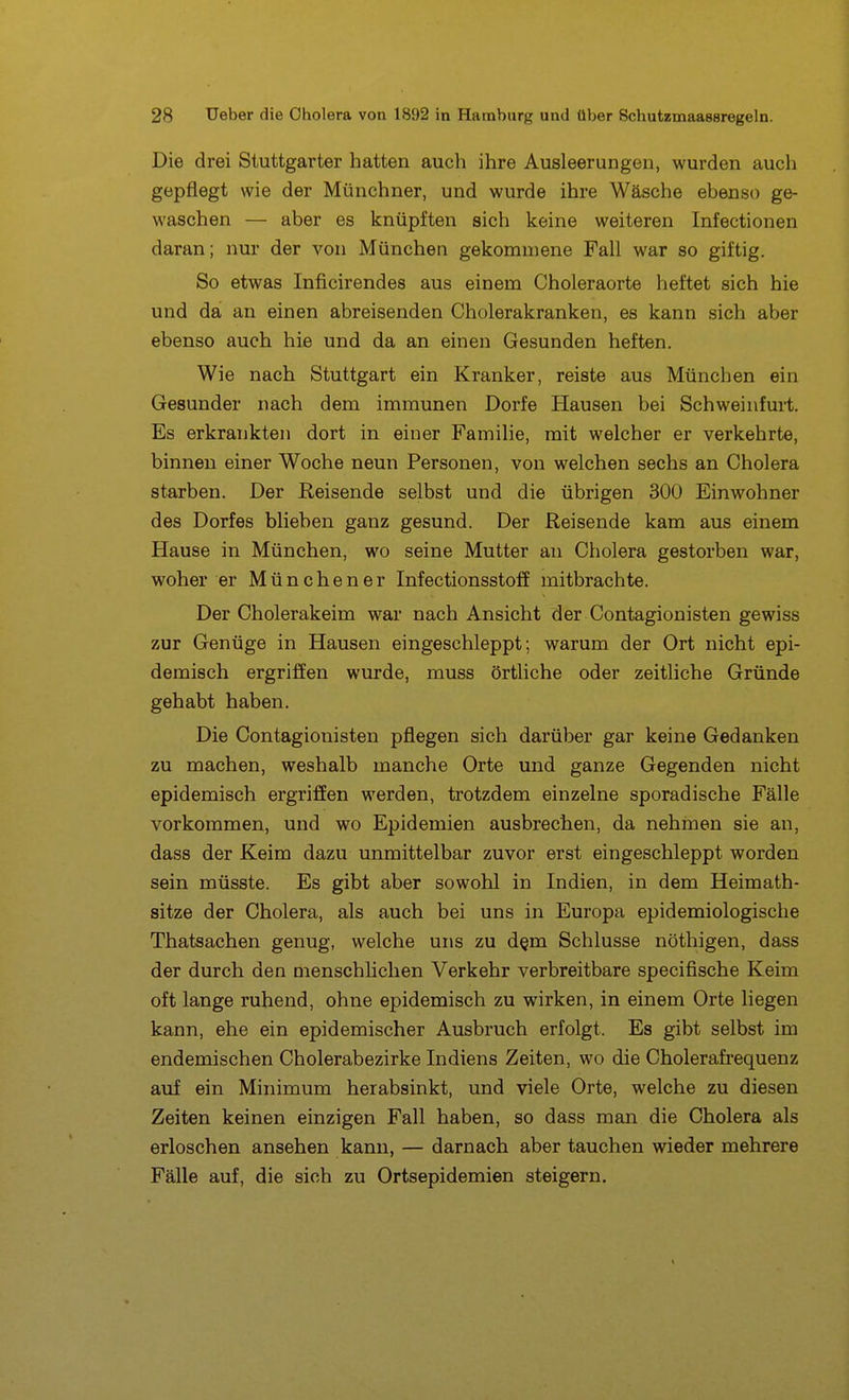 Die drei Stuttgarter hatten auch ihre Ausleerungen, wurden auch gepflegt wie der Münchner, und wurde ihre Wäsche ebenso ge- waschen — aber es knüpften sich keine weiteren Infectionen daran; nur der von München gekommene Fall war so giftig. So etwas Inficirendes aus einem Choleraorte heftet sich hie und da an einen abreisenden Cholerakranken, es kann sich aber ebenso auch hie und da an einen Gesunden heften. Wie nach Stuttgart ein Kranker, reiste aus München ein Gesunder nach dem immunen Dorfe Hausen bei Schweinfurt. Es erkrankten dort in einer Familie, mit welcher er verkehrte, binnen einer Woche neun Personen, von welchen sechs an Cholera starben. Der Reisende selbst und die übrigen 300 Einwohner des Dorfes blieben ganz gesund. Der Reisende kam aus einem Hause in München, wo seine Mutter an Cholera gestorben war, woher er München er Infectionsstoff mitbrachte. Der Cholerakeim war nach Ansicht der Contagionisten gewiss zur Genüge in Hausen eingeschleppt; warum der Ort nicht epi- demisch ergriffen wurde, muss örtliche oder zeitliche Gründe gehabt haben. Die Contagionisten pflegen sich darüber gar keine Gedanken zu machen, weshalb manche Orte und ganze Gegenden nicht epidemisch ergriffen werden, trotzdem einzelne sporadische Fälle vorkommen, und wo Epidemien ausbrechen, da nehmen sie an, dass der Keim dazu unmittelbar zuvor erst eingeschleppt worden sein müsste. Es gibt aber sowohl in Indien, in dem Heimath- sitze der Cholera, als auch bei uns in Europa epidemiologische Thatsachen genug, welche uns zu d^m Schlüsse nöthigen, dass der durch den menschlichen Verkehr verbreitbare specifische Keim oft lange ruhend, ohne epidemisch zu wirken, in einem Orte liegen kann, ehe ein epidemischer Ausbruch erfolgt. Es gibt selbst im endemischen Cholerabezirke Indiens Zeiten, wo die Cholerafi-equenz auf ein Minimum herabsinkt, und viele Orte, welche zu diesen Zeiten keinen einzigen Fall haben, so dass man die Cholera als erloschen ansehen kann, — darnach aber tauchen wieder mehrere Fälle auf, die sich zu Ortsepidemien steigern.