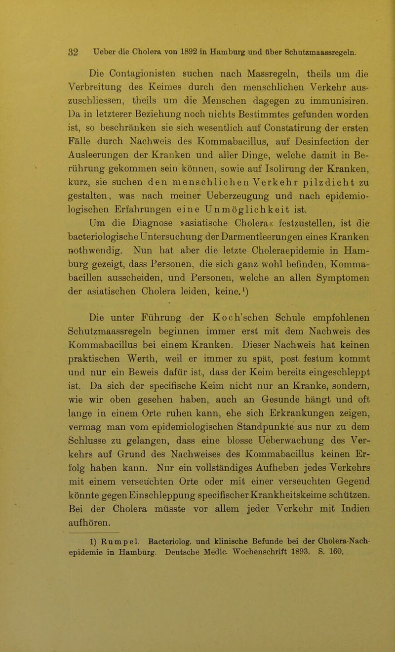 Die Contagionisten suchen nach Massregeln, theils um die Verbreitung des Keimes durch den menschhchen Verkehr aus- zuschliessen, theils um die Menschen dagegen zu immunisiren. Da in letzterer Beziehung noch nichts Bestimmtes gefunden worden ist, so beschränken sie sich wesentlich auf Constatirung der ersten Fälle durch Nachweis des Kommabacillus, auf Desinfection der Ausleerungen der Kranken und aller Dinge, welche damit in Be- rührung gekommen sein können, sowie auf Isolirung der Kranken, kurz, sie suchen den menschlichen Verkehr pilzdicht zu gestalten, was nach meiner Ueberzeugung und nach epidemio- logischen Erfahrungen eine Unmöglichkeit ist. Um die Diagnose »asiatische Cholera« festzustellen, ist die bacteriologische Untersuchung der Darmentleerungen eines Kranken Rothwendig. Nun hat aber die letzte Choleraepidemie in Ham- burg gezeigt, dass Personen, die sich ganz wohl befinden, Komma- bacillen ausscheiden, und Personen, welche an allen Symptomen der asiatischen Cholera leiden, keine. ^) Die unter Führung der Koch'schen Schule empfohlenen Schutzmaassregeln beginnen immer erst mit dem Nachweis des Kommabacillus bei einem Kranken. Dieser Nachweis hat keinen praktischen Werth, weil er immer zu spät, post festum kommt und nur ein Beweis dafür ist, dass der Keim bereits eingeschleppt ist. Da sich der specifische Keim nicht nur an Kranke, sondern, wie wir oben gesehen haben, auch an Gesunde hängt und oft lange in einem Orte ruhen kann, ehe sich Erkrankungen zeigen, vermag man vom epidemiologischen Standpunkte aus nur zu dem Schlüsse zu gelangen, dass eine blosse Ueberwachung des Ver- kehrs auf Grund des Nachweises des Kommabacillus keinen Er- folg haben kann. Nur ein vollständiges Aufheben jedes Verkehrs mit einem verseuchten Orte oder mit einer verseuchten Gegend könnte gegen Einschleppung specifischer Krankheitskeime schützen. Bei der Cholera müsste vor allem jeder Verkehr mit Indien aufhören. 1) Rümpel. Bacteriolog. und klinische Befunde bei der Cholera-Nach- epidemie in Hamburg. Deutsche Medic Wochenschrift 1893. S. 160.
