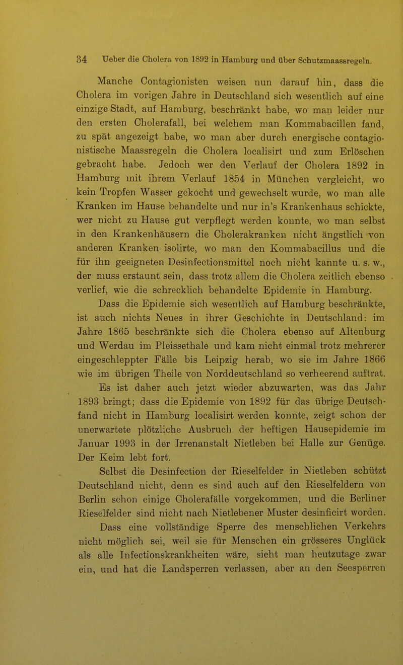 Manche Contagionisten weisen nun darauf hin, dass die Cholera im vorigen Jahre in Deutschland sich wesentlich auf eine einzige Stadt, auf Hamburg, beschränkt habe, wo man leider nur den ersten Cholerafall, bei welchem man Kommabacillen fand, zu spät angezeigt habe, wo man aber durch energische contagio- nistische Maassregeln die Cholera localisirt und zum Erlöschen gebracht habe. Jedoch wer den Verlauf der Cholera 1892 in Hamburg mit ihrem Verlauf 1854 in München vergleicht, wo kein Tropfen Wasser gekocht und gewechselt wurde, wo man alle Kranken im Hause behandelte und nur in's Krankenhaus schickte, wer nicht zu Hause gut verpflegt werden konnte, wo man selbst in den Krankenhäusern die Cholerakranken nicht ängstlich von anderen Kranken isolirte, wo man den Kommabacillus und die für ihn geeigneten Desinfectionsmittel noch nicht kannte u. s. w., der muss erstaunt sein, dass trotz allem die Cholera zeitlich ebenso verlief, wie die schrecklich behandelte Epidemie in Hamburg. Dass die Epidemie sich wesentlich auf Hamburg beschränkte, ist auch nichts Neues in ihrer Geschichte in Deutschland: im Jahre 1865 beschränkte sich die Cholera ebenso auf Altenburg und Werdau im Pleissethale und kam nicht einmal trotz mehrerer eingeschleppter Fälle bis Leipzig herab, wo sie im Jahre 1866 wie im übrigen Theile von Norddeutschland so verheerend auftrat. Es ist daher auch jetzt wieder abzuwarten, was das Jahr 1893 bringt; dass die Epidemie von 1892 für das übrige Deutsch- fand nicht in Hamburg localisirt werden konnte, zeigt schon der unerwartete plötzliche Ausbruch der heftigen Hausepidemie im Januar 1993 in der Irrenanstalt Nietleben bei Halle zur Genüge. Der Keim lebt fort. Selbst die Desinfection der Rieselfelder in Nietleben schützt Deutschland nicht, denn es sind auch auf den Rieselfeldern von Berlin schon einige Cholerafälle vorgekommen, und die Berhner Rieselfelder sind nicht nach Nietlebener Muster desinficirt worden. Dass eine vollständige Sperre des menschlichen Verkehrs nicht möglich sei, weil sie für Menschen ein grösseres Unglück als alle Infectionskrankheiten wäre, sieht man heutzutage zwar ein, und hat die Landsperren verlassen, aber an den Seesperren