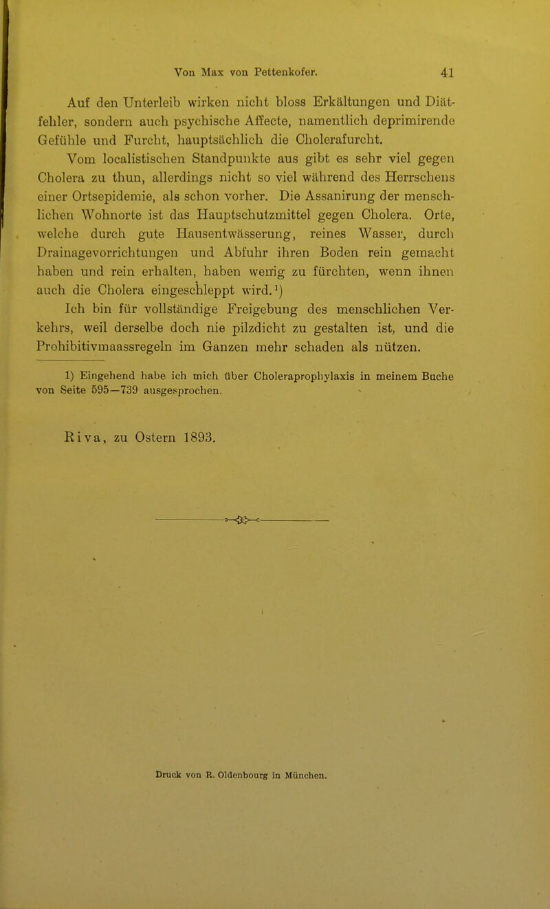 Auf den Unterleib wirken nicht bloss Erkältungen und Diät- fehler, sondern auch psychische Affecte, namentlich deprimirendo Gefühle und Furcht, hauptsächlich die Cholerafurcht. Vom localistischen Standpunkte aus gibt es sehr viel gegen Cholera zu thun, allerdings nicht so viel während des Herrschens einer Ortsepideniie, als schon vorher. Die Assanirung der mensch- lichen Wohnorte ist das Hauptschutzmittel gegen Cholera. Orte, welche durch gute Plausentwässerung, reines Wasser, durch Drainagevorrichtungen und Abfuhr ihren Boden rein gemacht haben und rein erhalten, haben wenig zu fürchten, wenn ihnen auch die Cholera eingeschleppt wird.^) Ich bin für vollständige Freigebung des menschlichen Ver- kehrs, weil derselbe doch nie pilzdicht zu gestalten ist, und die Prohibitivmaassregeln im Ganzen mehr schaden als nützen. 1) Eingehend habe ich mich über Choieraprophylaxis in meinem Buche von Seite 595—739 ausge.'^prochen. Riva, zu Ostern 1893. Druck von R. Oldenbourg in München.