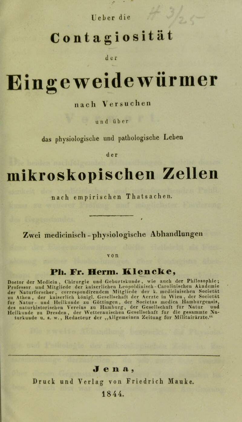 l; e b e r die Contagiosität der Eingeweidewürmer nach Versuchen und über das physiologische und pathologische Leben der mikroskopischen Zelien nach empirischen ThatSachen. Zwei medicinisch-physiologische Abhandlungen von PIi. Fr. Herrn. KlencKe, Doctor der Medicin, Chirurgie und Geburtskuiide, wie auch der Philosophie; Professor und Mitgliedc der kaiserlichen Leopoldiuisch-Carolinischeu Akademie der TVaturfnrscher, correspondirendem Alitgliede der k. mcdiciiiischen Societät zu Athen, der kaiserlich königl. Gesellschaft der Aerzte in Wien, der Societät für IN'atur- und Heilkunde zu Göttingen, der Societas medica Hamburgensis, des naturhiatorischen Vereins zu Hamburg, der Gesellschaft für Natur und Heilkunde zu Dresden, der VVetterauischeii Gesellschaft für die gesammte Na- turkunde u. 8. w., Redacteur der ,,Allgemeinen Zeitung für Militairärzte.“ Jena, Druck und Verlag von Friedrich Mauke. 1844.