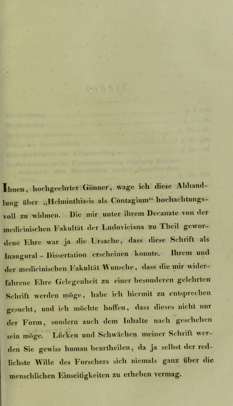 Ihnen, hoeligeehrter Gönner, wage ich diese Abhand- lung über ,-,Helminthiasis als Contagiuin“ hochachtungs- voll zu widmen. Die mir unter ihrem Decanate von der inedicinischen Fakultät der Ludoviciaiia zu Theil gewor- dene Fhre war ja die Ursache, dass diese Schrift als Inaugural - Dissertation erscheinen konnte. Ihrem und der inedicinischen Fakultät AVunsche, dass die mir ^^ider- fahrene Ehre Gelegenheit zu einer besonderen gelehrten Schrift werden möge, habe ich hiermit zu entsprechen gesucht, und ich möchte hoffen, dass dieses nicht nur der Form, sondern auch dem Inhalte nach geschehen sein möge. Lücken und Schwächen meiner Schrift wer- den Sie gewiss human beiirtheilen, da ja selbst der red- lichste ^Ville des Forschers sich niemals ganz über die menschlichen Einseitigkeiten zu erheben vermag.
