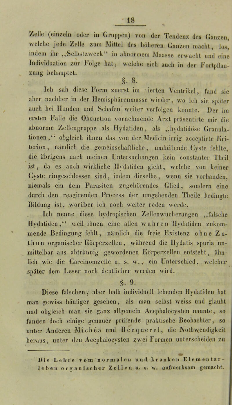 Zelle (einzeln oder in Gruppen) von der Tendenz des (ianzen, welche jede Zelle zum Mitlel des höheren Ganzen macht, los, indem Ihr ,,Selbstzweck“ in abnormem Maasse erwacht und eine Individuation zur Folg;e hat, welche sich auch in der Fortpflan- zung behauptet. §. 8. Ich sah diese Form zuerst im ierten Ventrikel, fand sie aber nachher in der liemispharenmasse wieder, wo ich sie später auch bei Hunden und Schafen weiter verfolgen konnte. Der im ersten l^^allc die Obduction vornehmende Arzt präsentirte mir die abnorme Zellengruppe als Hydatidcn, als ,,hydatidöse Granula- tionen,“ obgleich ihnen das von der Medicin irrig acceptirte Kri- lerion, nämlich die gemeinschallliche, umhüllende Cyste fehlte, die übrigens nach meinen Untersuchungen kein constanter Theil ist, da es auch wirkliche Hydatiden giebt, welche von keiner Cyste eingeschlossen sind, indem dieselbe, wenn sie vorhanden, niemals ein dem Parasiten zugehorendes Glied, sondern eine durch den reagirenden Process der umgebenden Theile bedingte Bildung ist, .worüber ich noch weiter reden werde. Ich nenne diese hydropischen Zellenwucherungen ,,falsche Hydatiden,“ vveil ihnen eine allen wahren Hydatiden zukom- niende Bedingung fehlt, nämlich die freie Existenz ohne Zu- thun organischer Körperzellen, während die Hydatis spnria un- mittelbar aus abtrünnig gewordenen Körperzellen entsteht, ähn- lich w'ie die Carcinomzelle u. s. w.,' ein Unterschied, welcher später dem Leser noch deutlicher werden wird. §. 9. Diese falschen,- aber halb individuell lebenden Hydatiden hat man gew iss häufiger gesehen, als man selbst welss und glaubt und obgleich man sie'ganz allgemein Acephalocyslen nannte, so fanden doch einige genauer prüfende praktische Beobachter, so unter Anderen Michea und Becquerel, die Nothwendigkeit heraus, unter den Acephalpcysten zwei Formen unterscheiden zu Die Leliro vöninor malen und kranken Eie in entar- te beii organischer Zellen u. s. w. aufmerksam gemacht.