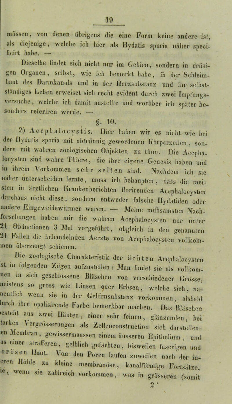 10 müssen, von denen übrigens die eine Form keine andere ist, als diejenige, welche ich liier als Hydalis spiiria näher speci- licirt habe. — Dieselbe findet sich nicht nur ini (jlehirn, sondern in drüsi- gen Oiganen, selbst, wie ich bemerkt habe, in der Schleim- haut des Darmkanals und in der Herzsubstanz und ihr selbst- ständiges Leben erweiset sich recht evident durch zwei Impfungs- versuche, welche ich damit anstellte und worüber ich später be- sonders referiren werde. — §. 10. 2) Acephalocystis. Hier haben wir es nicht« wie bei der Hydalis spuria mit abtrünnig gewordenen Körpcrzellen , son- dern mit wahren zoologischen Objekten zu thun. Die Acepha- locysten sind wahre Thiere, die ihre eigene Genesis haben und in ihrem Vorkommen sehr selten sind. Nachdem ich sie naher unterscheiden lernte, muss ich behaupten, dass die mei- sten in ärztlichen Krankenberichten florirenden Acephalocysten durchaus nicht diese, sondern entweder falsche Hydaliden oder andere Eingeweidewürmer waren. — Meine mühsamsten Nach- forschungen haben mir die wahren Acephalocysten nur unter 21 Obduclionen 3 Mal vorgeführt, obgleich in den genannten 21 Fällen die behandelnden Aerzte von Acephalocysten vollkom- men überzeugt schienen. Die zoologische Charakteristik der ächten Acephalocysten st in folgenden Zügen aufzustellen: .Man findet sie als vollkom- nen in sich geschlossene Bläschen von verschiedener Grosse, neistens so gross wie Linsen ^der Erbsen, welche sich, na- nentlich wenn sie in der Gehirnsubstanz Vorkommen, alsbald urch ihre opalisireude Farbe bemerkbar machen. Das Bläschen •esteht aus zwei Häuten, einer sehr feinen, glänzenden, bei tarkeri Vergrösserungen als Zellenconstruction sich darstellen- en Membran, gewisserinaassen einem äusseren Epillielium , und einer straffeien, gelblich gefärbten, bisweilen faserigen und 0rosen Haut. Von den Poren laufen zuweilen nach der in- eren Hohle zu kleine niembranöse, kanalförmige Fortsätze, le, wenn sie zahlreich Vorkommen, was in grösseren (somit o *