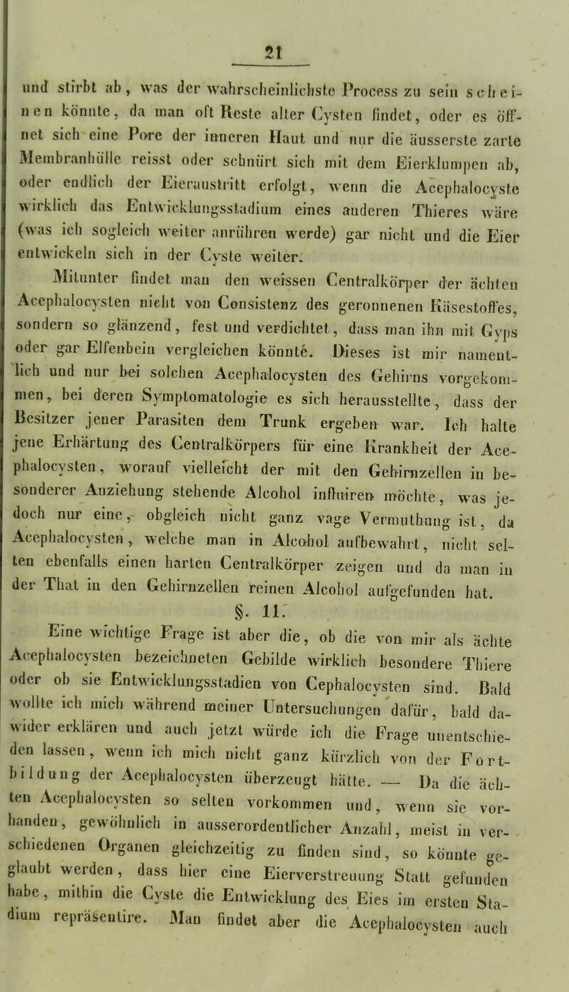 2t lind stirbt ab, was der wahrsclieinliclisle Process zu sein schei- nen könnte, da man oft Reste alter Cysten findet, oder es Öff- net sich'eine Pore der inneren Haut und nur die äusserste zarte 31einbranhiille reisst oder sebnürt sich mit dem Eierklumpen ab, oder endlich der Eierauslritt erfolgt, wenn die Acephalocystc wirklich das Enlwicklungssladiiim eines anderen Thieres wäre (was ich sogleidi weiter anriihreii werde) gar nicht und die Eier entwickeln sich in der Cyste weiter. 3Iilunler findet man den weissen Centralkörper der ächten Acephalocyslen nicht von Consistenz des geronnenen Käsestofles, sondern so glänzend, fest und verdichtet, dass man ihn mit Gyps oder gar Elfenbein vergleichen könnte. Dieses ist mir nament- lich und nur hei solchen Acephalocysten des Gehirns vorgekom- men, bei deren Symptomatologie es sich herausstellle, dass der Besitzer jener Parasiten dem Trunk ergeben war. Ich halte jene Erhärtung des Cenlralkörpers für eine Krankheit der Ace- phalocysten , worauf viellefcht der mit den Gehirnzellen in be- sonderer Anziehung stehende Alcohol inftuiren möchte, was je- doch nur eine,- obgleich nicht ganz vage Vermulhung ist, da Acephalocysten, welche man in Alcohol aufbewahrt, nicht sel- ten ebenfalls einen harten Centralkörper zeigen und da man in der That in den Gehirnzellen reinen Alcohol aufgefunden hat. §. ii: Eine wichtige Frage ist aber die, ob die von mir als ächte Acephalocysten bezeichnclcn Gebilde wirklich besondere Thiere oder ob sie Enlwicklungsstadien von Cephalocysten sind. Bald wollte ich mich während meiner Untersuchungen dafür, bald da- wider erklären und auch jetzt würde ich die Frage unentschie- den lassen, wenn ich mich nicht ganz kürzlich von der Fort- bildung der Acephalocysten überzeugt hätte. — Da die äch- ten Acephalocysten so selten Vorkommen und, wenn sie vor- handen , gewöhnlich in ausserordentlicher Anzahl, meist in ver- schiedenen Organen gleichzeitig zu finden sind, so könnte ge- glaubt werden, dass hier eine Eierverstreuung Statt gefunden habe, mithin die Cyste die Entwicklung des Eies im ersten Sta- dium repräseiilire. Man findet aber die Acephalocvsten auch