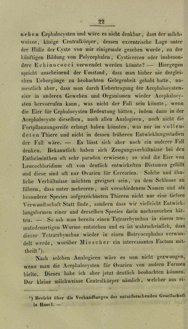 neben Ceplialocysten und wäre es nicht denkbar, dass der milcb- weisse, käsige Cenlralkörper, dessen excenlriscbe Lage unter der Hülle der Cyste von mir einigemale gesehen wurde, zu der küufligen Bildung von Polyceplialen, Cyslicercen oder insbeson- dere Echinococci verwendet werden könnte? — Hiergegen spricht anscheinend der Umstand, dass man bisher nie derglei- chen Uebergänge zu beobachten Gelegenheit gehabt halle, na- mentlich aber, dass man durch Uebertragung der Acephalocyslen- eier in anderen Geweben und Organismen wieder Acephalocy- sten hervorrufen kann, was nicht der Fall sein könnte, wenn die Eier für Ceplialocysten Bedeutung hätten, indem dann in der Acephalocyste dieselben, nach allen Analogieen, noch nicht die Fortpflanzungsreife erlangt haben könnten, was nur im vollen- deten Thiere und nicht in dessen früheren Entwicklungsstadien der Fall wäre. — Es lässt sich aber noch ein anderer Fall denken. Bekanntlich haben sich Zeugungsverhältnisse bei den Enthelminthen oft sehr paradox erwiesen; so sind die Eier von Leucochloridium oft von deutlich entwickelten Distomen gefüllt und diese sind oft nur Ovarien für Cercarien. Solche und ähn- liche Verhältnisse möchten geeignet sein, zu dem Schlüsse zu führen, dass unter mehreren, mit verschiedenem Namen und als besondere Species aufgezeichheten Thiereii nicht nur eine tiefere Verwandtschaft Statt finde, sondern dass wir .vielleicht Eutwick- lungsformen einer und derselben Species darin nachzusuchen hät- ten. — So sah man bereits einen Te.trarrhynchus in einem tre- matodenartigen Wurme entstehen und es ist w^ahrscheinlich, dass dieser Tetrarrhynchus wieder in einen Botryocephalus verwan- delt werde, worüber Miese her ein interessantes Factum mit- iheilt *). Nach solchen Analogieen wäre es nun nicht gezwungen, wenn man die Acephalocysten für Ovarien von andern Formen hielte. Dieses habe ich aber jetzt deutlich beobachten können. Der kleine roilchweisse Cenlralkörper nämlich, welcher aus ei- *) Bericht über die Veihamlluiigen der naturforschenden Gesellschaft in Basel. —