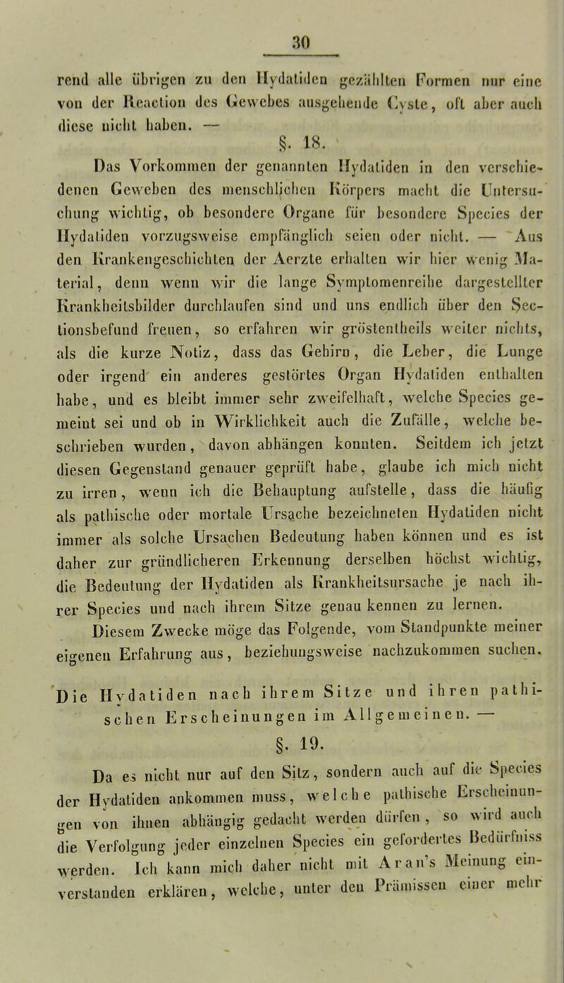 rend alle übrigen zu den llydaliden gezälillen Formen nur eine von der lleaclion des Gewebes ausgclieude Gysle, oft aber auch diese uiebt haben. — 18. Das Vorkommen der gcnantilcn Hydaliden in den verschie- denen Geweben des mensehliclieu Körpers macbl die Llntersu- ehung wichtig, ob besondere Organe für besondere Species der llydaliden vorzugsweise empränglicli seien oder niclil. — Aus den Krankengeschlchlen der Aerzle erhallen wir hier wenig Ma- terial , denn wenn wir die lange Symplomenreihe dargestelller Krankheilsbilder durchlaufen sind und uns endlich über den ^ec- llonsbefund freuen, so erfahren wir gröstenlheils weiter nichts, als die kurze Notiz, dass das Gehirn, die Leber, die Lunge oder irgend' ein anderes gestörtes Organ llydaliden enthalten habe, und es bleibt immer sehr zweifelhaft, welche Species ge- meint sei und ob in Wirklichkeit auch die Zurälle, welche be- schrieben wurden, davon abhängen konnten. Seitdem ich jetzt diesen Gegenstand genauer geprüft habe, glaube ich mich nicht zu irren, wenn ich die Behauptung aufstelle, dass die häufig als pathlsche oder mortale Ursache bezelchneteii Hydaliden nicht immer als solche Ursachen Bedeutung haben können und es ist daher zur gründlicheren Erkennung derselben höchst wichtig, die Bedeutung der Hydaliden als Krankheitsursache je nach ih- rer Species und nach ihrem Sitze genau kennen zu lernen. Diesem Zwecke möge das Folgende, vom Standpunkte meiner eigenen Erfahrung aus, beziehungsweise nachzukommen suchen. 'Die Hydaliden nach ihrem Sitze und ihren palhi- scheu Erscheinungen im Allgemeinen. — §. 19. Da es nicht nur auf den Silz, sondern auch auf die Species der Hydaliden ankommen muss, welche palhische Erscheinun- gen von ihnen abhängig gedacht werden dürfen , so wird auch die Verfolgung jeder einzelnen Species ein gefordertes Bedurfmss werden. Ich kann mich daher nicht mit Aran’s Meinung ein- verstanden erklären, welche, unter den Prämissen einer mehr