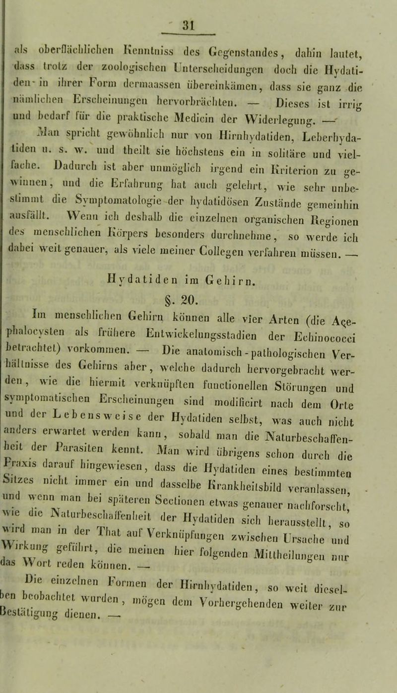 als oberfläcliliclien Kcimlm’ss des Gegenstandes, dahin lautet, dass trotz der zoologischen Unterscheidungen doch die Ilydali- den-in ihrer Form dermaasseii iibereinkämen, dass sie ganz die iiiimlichen Erscheinungen hervorbrächlen. — Dieses ist irrig und bedarf für die praktische Medicin der Widerlegung. ^ Man spricht gewöhnlich nur von Hirnhydatiden, Leberhyda- liden u. s. w. und Iheilt sie höchstens ein in solitäre und viel- fache. Dadurch ist aber unmöglich irgend ein Kriterion zu ge- winnen, und die Erfahrung hat auch gelehrt, wie sehr unbe- stimmt die Symptomatologie der hydalidösen Zustände gemeinhin ausfüllt. Wenn_ ich deshalb die einzelnen organischen Ilegionen des menschlichen Körpers besonders durchnehme, so werde ich dabei weil genauer, als viele meiner Collegen verfahren müssen. II y d a t i d e n Im Gehirn. Im menschlichen Gehirn können alle vier Arten (die Aqe- phalocyslen als frühere Entwickelungsstadien der Echinococci betrachtet) Vorkommen. — Die anatomisch-pathologischen Ver- hältnisse des Gehirns aber, welche dadurch hervorgebracht wer- den , wie die hiermit verknüpften funclionellen Störungen und symptomatischen Erscheinungen sind modilicirt nach dem Orte und der Lebensweise der flydatiden selbst, was auch nicht anders erwartet werden kann, sobald man die NalurbeschalTen- hcit der Parasiten kennt. Man wird übrigens schon durch die Praxis darauf hmgewiesen, dass die Ilydatiden eines beslimmteu Filzes nicht immer ein und dasselbe Kranklieilsbild veranlassen und wenn man bei späteren Sectionen etwas genauer nach forscht,’ ^^<e die IN^alurbeschallenheit der Ilydatiden sich herausstelll, so wd man in der That auf Verknüpfungen zwischen Ursache und ir^ung geführt die meinen hier folgenden iVlillheilungen nur Die ei„^cl„en l'„r,„e„ der llimhyd.Iiden, so »eil diesrl- en facobacl.lei worden . o.ögcn den, Vo,-he.-gei,enden weile,' z„r lieslaligung dienen. —•