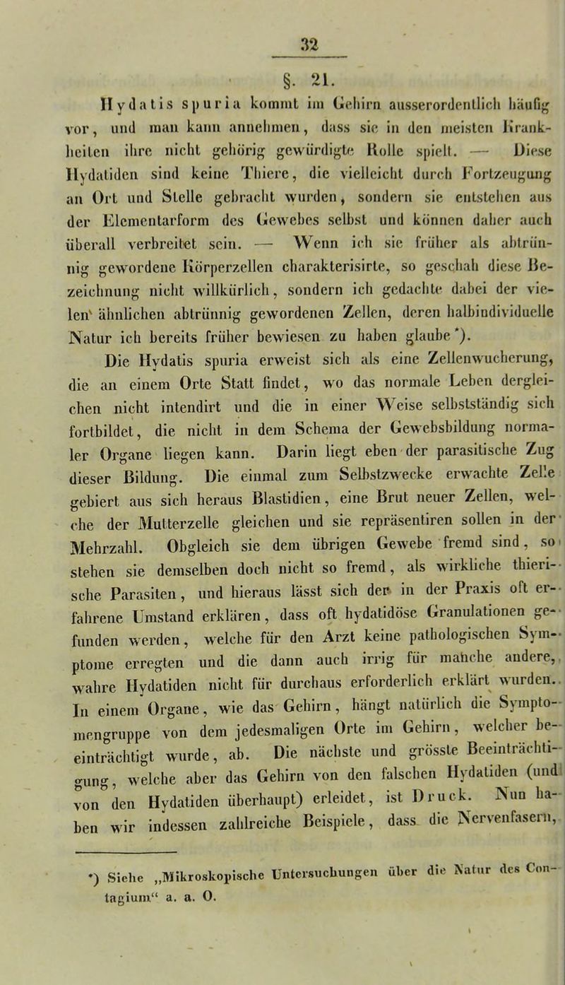 §. 21. Ilydatls spuria kommt im Coliini aiisserordenllicli häufi}( vor, und mau kann annelimeii, dass sie in den meisten lirank- liciten ilire nicht gehörig gewürdigte Holle spielt. — Diese (lalidcn sind keine Thierc, die vielleicht durch Fortzeugiuig an Ort und Stelle gebracht wurden, sondern sie entstehen aus der Elcmcntarform des Oewehes selbst und können daher auch überall verbreitet sein. — Wenn ich sie früher als abtrün- nig gewordene Körperzellen charakterisirte, so geschah diese He- zeichnung nicht willkürlich, sondern ich gedachte dabei der vie- len' ähnlichen abtrünnig gewordenen Zellen, deren halbindividuelle Natur ich bereits früher bewiesen zu haben glaube*). Die Hydatis spuria erweist sich als eine Zellenwucherung, die an einem Orte Statt findet, wo das normale Leben derglei- chen nicht intendirt und die in einer Weise selbstständig sich forlbildet, die nicht in dem Schema der Gewebsbildung norma- ler Organe liegen kann. Darin liegt eben der parasitische Zug dieser ßildung. Die einmal zum Selbstzwecke erw'achte Zelle gebiert aus sich heraus Hlastidien, eine Brut neuer Zellen, wel- che der Multerzelle gleichen und sie repräsentiren sollen jn der* Mehrzahl. Obgleich sie dem übrigen Gewebe fremd sind, so. stehen sie demselben doch nicht so fremd, als wirkliche thieri-- sehe Parasiten, und hieraus lässt sich der* in der Praxis oft er-- tährene Umstand erklären, dass oft hydatidöse Granulationen ge-- funden werden, welche für den Arzt keine pathologischen Sjm-* ptome erregten und die dann auch irrig für mahehe andere,, wahre Hydatiden nicht für durchaus erforderlich erklärt wurden.. In einem Organe, wie das Gehirn, hängt natürlich die Sympto- mengruppe von dem jedesmaligen Orte im Gehirn, welcher be- einträchtigt wurde, ab. Die nächste und grösste Beeinträchti- gung, welche aber das Gehirn von den falschen Hydatiden (und' von den Hydatiden überhaupt) erleidet, ist Druck. Nun ha- ben wir indessen zahlreiche Beispiele, dass die Nervenfasern, ') Siche „Mikroskopische Untersuchungen über die Natur des Con- tagium“ a. a. 0. I
