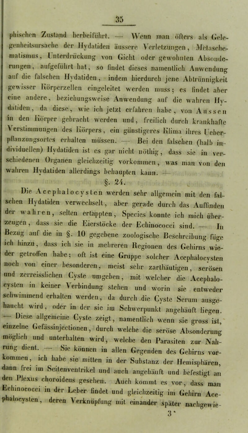 phischrn Zusta.ml lierbeiführL — Wenn man öHers als (iele- jjenlieiLsnrsadie der liydatideii äussere V erletzunj^en, Mefasclie- malisimis, I nterdrückung von Gicht oder gewoliiilen Absoude- runji;en, aiifgcfiihrt hat, so lindet dieses namentlich Aiivvendung auf die falschen Ilydaliden, indem hierdurch jene Abtrünnigkeit gewisser Korperzellen eingeleitet werden muss; es findet aber eine andere, beziehungsweise Anwendung auf die wahren Hy- daliden, da diese, wie ich jetzt erfahren habe, von Aussen in den Körper gebracht werden und, freilich durch krankhafte \ erslimmungen des Körpers, ein günstigeres Klima ihres Ueber- pflanzungsortes erhalten müssen. — Bei den falschen (halb in- dividuellen) Hydaliden ist es gar nicht nölhig, dass sie in ver- schiedenen Organen gleichzeitig Vorkommen, was man von den wahren Hydatiden allerdings behaupten kann. §. 24. Die Acephalocysten werden sehr allgemein mit den fal- schen Hydaliden verwechselt, aber gerade durch das Auffinden der wahren, selten ertappten, Species konnte ich mich über- zeugen, dass sie die Eierstöcke der Echinococci sind. — In Bezug auf die in §. 10 gegebene zoologische Beschreibung füge ich hinzu, dass ich sie in mehreren Begionen des Gehirns wie- der getroffen habe; oft ist eine Gruppe solcher Acephalocysten noch von einer besonderen, meist sehr zarlhäutigen, serösen und zerreisshchen Cyste umgeben, mit welcher die Acephalo- cyslen in keiner Verbindung stehen und worin sie entweder schwimmend erhalten werden, da durch .die Cyste Serum aiisge- haucht wird, oder in der sie im Schwerpunkt angehäuft liegen. - Diese allgemeine Cyste zeigt, namentlich wenn sie gross ist,' einzelne Gefässinjectionen, durch welche die seröse Absonderung möglich und uuterhalten wird, welche den Parasiten zur Nah- rung dient. — Sie können in allen Gegenden des Gehirns Vor- kommen, ich habe sie mitten in der Substanz der Hemisphären, dann frei im Seitenventrikel und auch angehäuft und befestigt an den Plexus choroideus gesehen. Auch kommt es vor, da.ss man Echinococci in der Leber findet und gleichzeitig im Gehirn Ace- p ahicyslen, deren Verknüpfung mit einander später nachgewie- ;r