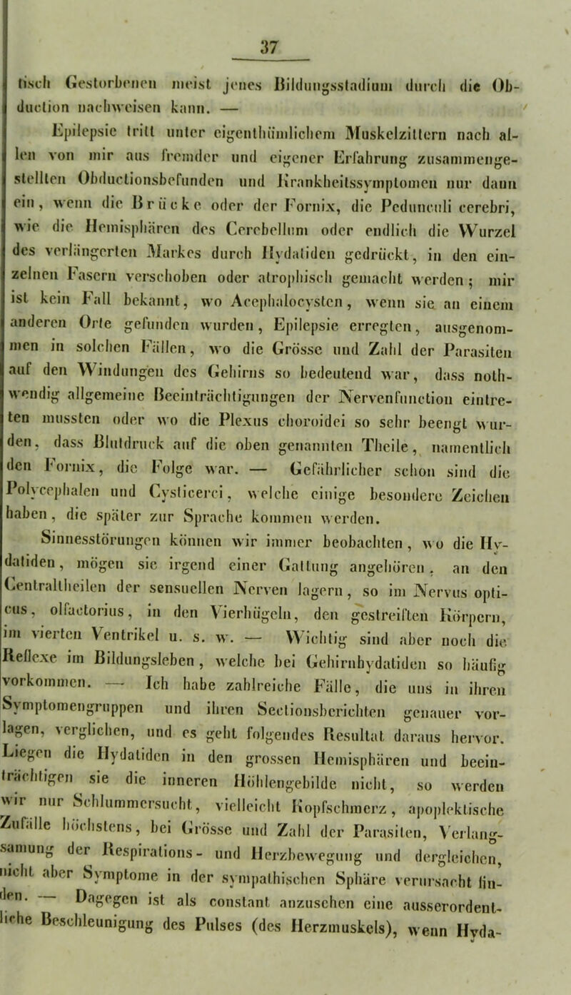 lisch (iestorbcnen iiieisl jenes Bilduiigssladium duicli die ()b- ductiun uacbwoisen kann. — • Epilepsie frill nnler eigcntliünilicbem MuskclziUem nach al- len von mir aus fremder und eij^ener Erfahrung zusaninienge- slelllen Obduclionsbefunden und Krankheilssymplouien nur dann ein, wenn die Brücke oder der Eornix, die Peduneuli cerebri, wie die Hemisphären des Cerebelinni oder endlich die Wurzel des verlängerten 31arkes durch Hydaliden gedrückt, in den ein- zelnen iMsern verschoben oder atrophisch gemacht werden; mir ist kein Fall bekannt, wo Acephalocyslcn, wenn sie an einem anderen Orte gefunden wurden, Epilepsie erregten, ausgenom- men in solchen Fällen, wo die Grösse und Zahl der Parasiten auf den Windungen des Geiiirns so bedeutend war, dass nolh- wendig allgemeine Beeinträchtigungen der Nervenfunction eintre- ten mussten oder wo die Plexus choroidei so sehr beengt \> ur- den, dass Blutdruck auf die oben genannten Theile,^ namentlich den Eornix, die böige war. — Gefälii’Hcher schon sind die Polycephalen und Cysticerci, welche einige besondere Zeichen haben, die später zur Sprache kommen werden. Sinnesstörungen können wir immer beobachten , wo die IIv- datiden, mögen sic irgend einer Gattung angeliören , an den Genlraltheilen der sensuellen Nerven lagern, so im Nervus opti- cus, olfactorius, in den Vierhügeln, den gestreiften Körpern, im vierten Ventrikel u. s. w. — Wichtig sind aber noch die Rellexe im Bildungsleben , welche bei Gehirnhydatiden so häufig Vorkommen. — Ich habe zahlreiche Fälle, die uns in ihren Symptomengruppen und ihren Sectionsbcrichten genauer Vor- lagen, verglichen, und es geht folgendes Resultat daraus hervor. Liegen die Hydaliden in den grossen Hemisphären und beein- trächtigen sie die inneren Hölilengebilde nicht, so werden ^ir nur Schlummersucht, vielleicht Kopfschmerz, a|)oplektische Zufälle höchstens, bei Grösse und Zahl der Parasiten, Verlang- samung der Respiralions - und Herzbewegung und dergleichen, nicht aber Symptome in der symjiathischen Sphäre verursacht lin- den. Dagegen ist als conslanl anzuschen eine ausserordenl- lirhe Beschleunigung des Pulses (des Herzmuskels), wenn Hvda-