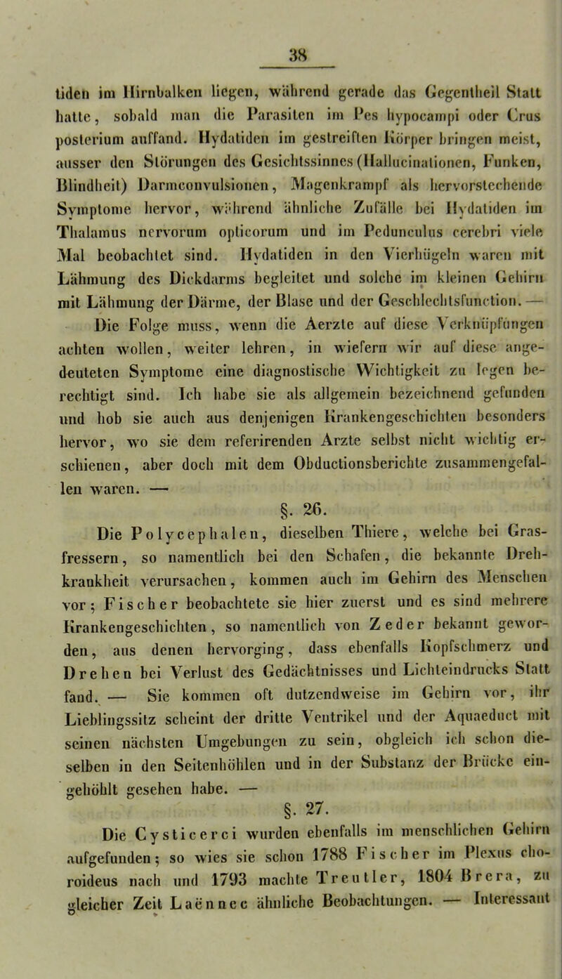 tiden im Ilirnbalken liegen, während gerade das Gegentlieil Statt halle, sobald man die Parasiten im Pes hypocairipi oder Crus poslerium anffand. Hydallden im gestreiften Görper bringen meist, ausser den Störungen des Gesichtssinnes (llallucinalionen, Funken, Bllndlielt) Darmconvulsionen, Magenkram|)f als bervorslecbcndc Symptome hervor, widircnd ähnliche Zufälle hei Ilydatiden im Thalamus ncrvorum oplicorum und im Pedunculus cerehri viele Mal beobachtet sind. Ilydatiden in den Vierhiigeln waren mit Lähmung des Dickdarms begleitet und solche im kleinen Gehirn mit Lähmung der Därme, der Blase und der Geschlechtsfunclion.— Die Folge muss, wenn die Aerzte auf diese Vcrknüpfimgen achten wollen, weiter lehren, in wiefern wir auf diese ange- douleten Symptome eine diagnostische Wichtigkeit zu legen be- rechtigt sind. Ich habe sie als allgemein bezeichnend gefunden und hob sie auch aus denjenigen Krankengeschichten besonders hervor, wo sie dem referirenden Arzte seihst nicht wichtig er- schienen, aber doch mit dem Obductionsberichte zusammengefal- leu waren. — §.26. Die P o 1 y c e p h a 1 e n, dieselben Thiere, welche bei Gras- fressern , so namentlich bei den Schafen, die bekannte Dreh- krankheit verursachen, kommen auch im Gehirn des Menschen vor; Fischer beobachtete sie hier zuerst und es sind mehrere Krankengeschichten, so namentlich von Zeder bekannt gewor- den, aus denen hervorging, dass ebenfalls Kopfschmerz und Drehen bei Verlust des Gedächtnisses und Lichteindrucks Statt faud. — Sie kommen oft dutzendweise im Gehirn vor, ihr Lieblingssitz scheint der dritte Ventrikel und der Aquaeduct mit seinen nächsten Umgebungen zu sein, obgleich ich schon die- selben in den Seltenhöhlen und in der Substanz der Brücke ein- gehöhlt gesehen habe. — §. 27. Die Cysticerci wurden ebenfalls im menschlichen Gehirn aufgefunden; so wies sie schon 1788 Fischer im Plexus cho- roideus nach und 1793 machte Treu Iler, 1804 Brera, zu gleicher ZeitLaennec ähnliche Beobachtungen. Interessant