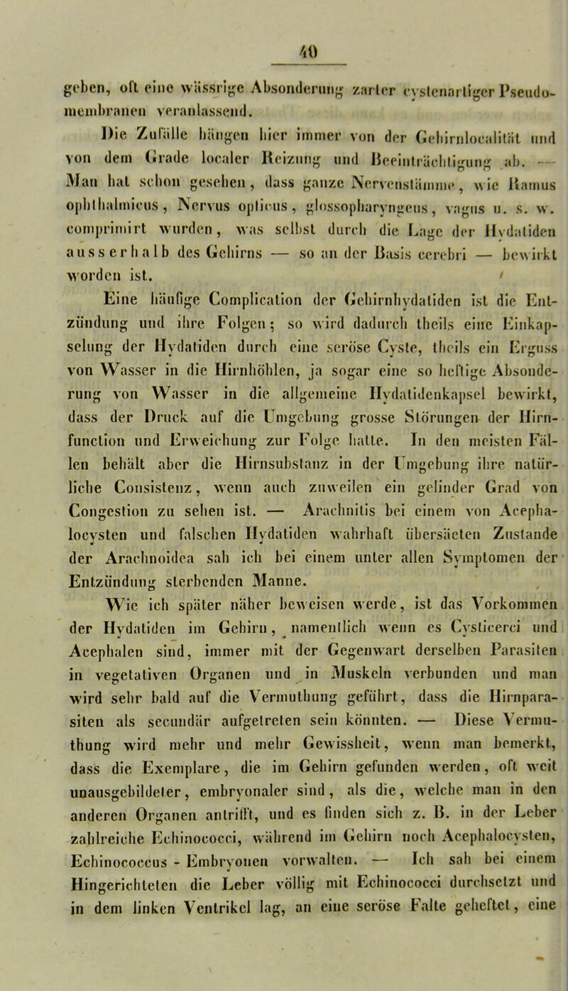 geben, oll eine wässrige Absonderung zarler (yslenarliger Psendo- nieinbranen veranlassend. Die Zulälle bängen liier immer von der Geliirnloealifäl und von dem (irade localer Reizung und Reeiiilräclili<'^un‘>- ab. — Man hal schon gesehen, dass ganze Nervenslänime, wie Ramus ojihlhalmicus, Kervus oplicus, glossopharyngeus, vagus u. s. w. comprimirt wurden, was selbst durch die Lage der Hydalidea ausserhalb des Gehirns — so an der Basis ccrebri — bewirkt worden ist. > Eine häufige Complication der Gehirnliydaliden ist die Ent- zündung und ihre Folgen; so wird dadurch theils eine ICinkap- seliing der Hydaliden durch eine seröse Cyste, theils ein Erguss von Wasser in die Ilirnhöhlen, ja sogar eine so henige Absonde- rung von Wasser in die allgemeine Ilydatidenkapsel bewirkt, dass der Druck auf die Umgebung grosse Störungen der Hirn- function und Erweichung zur Folge halte. In den meisten Fäl- len behält aber die Hirnsubslanz in der Umgebung ihre natür- liche Consistenz, wenn auch zuweilen ein gelinder Grad von Congestion zu sehen ist. — Arachnitis bei einem von Acepha- locysten und falschen Hydatiden wahrhaft übersäeten Zustande der Araclinoidca sah ich bei einem unter allen Symptomen der Entzündung sterbenden Manne. Wie ich später näher beweisen werde, ist das Vorkommen der Hydatiden im Gehirn, namentlich wenn es Cysticerci und Acephalen sind, immer mit der Gegenwart derselben Parasiten in vegetativen Organen und in Muskeln verbunden und man wird sehr bald auf die V'ermuthung geführt, dass die Hirnpara- silen als secundär aufgelreten sein könnten. — Diese Vermu- thung wird mehr und mehr Gewissheit, wenn man bemerkt, dass die Exemplare, die im Gehirn gefunden werden, oft weit uoausgebildeler, embryonaler sind, als die, welche man in den anderen Organen antrilTt, und es finden sich z. B. in der Leber zahlreiche Echinococci, während im Gehirn noch Acephalocysten, Echinococcus - Embryonen vorwallen. — Ich sah bei einem Hingerichteten die Leber völlig mit Echinococci durchsetzt und in dem linken Ventrikel lag, an eine seröse E'alte geheftet, eine