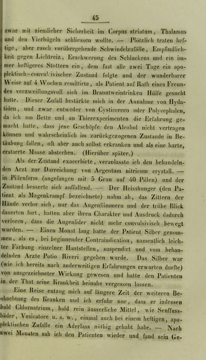 f zwar mit zieiuliclier Sicherlieit im (Corpus Striatum, Tbalanuis I und den \'^ierlui^eln scliliessen wollte. — Plölzlicli traten lief- I tijije, aber raseb voriiberj^cbende Scbwindelziifälle, Kmpfindlicb- keil ijej^en J..ielilrciz, Ersebwernn<j des Scbluckens und ein im- mer bellif^cres Stottern ein, dem fast alle zwei Taj^c ein apo- plekliseb - convnl.ivischer Zustand folji^te und der wunderbarer AV eise ayl 4 Woeben remillirte, als Patient auf Halb eines Freun- des verzweillunü^svoll sieb iin Jiranntweinti'inkcu liüirc gesucht hiitte. Dieser Zulall bestärkte niicb in der Annahme von Ilyda- liden, und zwar entweder von Cysticerccn oder l’olveepbalen, da ich am Delte und an Tbierexperimenten die Frlahrung ge- macht batte, dass jene Geschöpfe den Alcoliol nicht vertragen können und wahrscheinlich im zurückgezogenen Zustande in Be- täubung fallen, oft aber auch selbst erkranken und als eine barte, erstarrte Masse absterben. (Hierüber später.) Als der Zustand exacerbirte, veranlasste ich den behandeln- den Arzt zur Darreichung von Argentum nitricum crystall. — in Pillenform (angefangen mit 5 Gran auf 40 Pillen) und der Zustand besserte sich auffallend. — Der Ileissbunger (den Pa- tient als Magenkrampf bezeiebnete) nahm ab, das Zittern der Hände verlor sich , nur das Augenllimmern und der trübe Blick, idauerten fort, ballen aber ihren Charakter und Ausdruck dadurch Iverloren, dass die Augenlider nicht mehr convulsivisch bewegt Iwurden. — Einen Monat lang batte der Patient Silber genom- !inen, als es, bei beginnender Conlraindication, namentlich leich- ter härbung einzelner Hautstellen, suspendirt und vom behan- delnden Arzte Polio Riveri gegeben wurde. Das Silber war (>\ie ich bereits nach anderweitigen Erfahrungen erwarten durfte) von ausgezeichneter Wirkung gewesen und hatte den Patienten in der Pbat seine Krankheit beinahe vergessen lassen. Eine Reise entzog mich auf längere Zeit der weiteren Be- obachtung des Kranken und ich erluhr nur, dass er indessen bald Chlornatrium, bald rein äusserliche Mittel, wie Senffuss- bäder, Vesicatore u. s. w., einmal auch bei einem heftigen, apo- pleklischen Zufalle ein Aderlass nölbig gehabt habe. Nach zwei 3Ionaten sah ich den Patienten wieder und fand sein Ge-