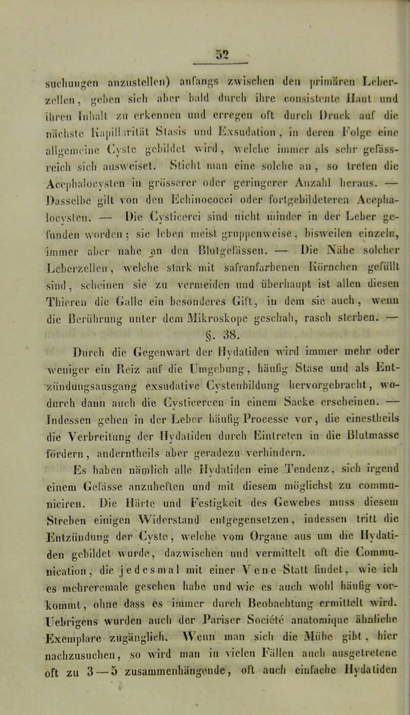 sudmiigon anziislfillcn) anfangs zwischen den primären Leher- zellen, gehen sich aber bald durch ihre consisUmte Haut und ihren Jnhall zu erkennen und erregen oft durch Druck auf die nächste liapill.uiläl Slasis und Kxsudalion , in deren Folge eine allgcnu'iue Fysic gchildet wird , welche immer als sehr geräss- reicli sich ausweiset. Sticht man eine solche an , so treten die Acephalocysten in grosserer oder geringerer Anzahl heraus. — J)asselhc gilt von den lichinococci oder forlgebildeteren Acepha- locvsten. — Die Cysticerci sind nicht minder in der Leber ge- funden woi'den ; sie leben meist gruppenweise, bisweilen einzeln, immer aber nahe an den Blutgefässen. — Die Nähe solcher Lebcrzelleu, welche stark mit safranfarbenen Körnchen gefüllt sind, scheinen sie zu vermeiden und überhaupt ist allen diesen Tliieren die Galle ein besonderes Gift, in dem sie auch, wenn die Berührung unter dem Mikroskope geschah, rasch sterben. — §. 38. Durch die Gegenwart der Hydaliden wird immer mehr oder weniger ein Reiz auf die Umgebung, häufig Stase und als Ent- 'zündungsausgang exsud:itive Cystenbildung hervorgebracht, wo- durch daun auch die Cysticercen in einem Sacke erscheinen. — Indessen gehen in der Leber häufig Processe vor, die einestheils die Verbreitung der Hydaliden durch Eintreten in die Blulmasse fördern, anderntheils aber geradezu verhindern. Es haben nämlich alle Hydaliden eine Tendenz, sich irgend einem Gelasse anzuheften und mit diesem möglichst zu commu- niciren. Die Härte und Festigkeit des Gewebes muss diesem Streben einigen Widerstand entgegensetzen, indessen tritt die Entzündung der Cyste, welche vom Organe aus um die Hydali- den gebildet wurde, dazwischen und vermittelt oft die Commu- nicalion, die jedesmal mit einer V'^ene Statt findet, wie ich es mchrcremale gesehen habe und wie es auch ’wohl häufig vor- kommt, ohne dass cs immer durch Beobachtung ermittelt wird. Uebrigens wurden auch der Pariser Societe anatoniicpie ähnliche Exemplare zugänglich. Wenn man sich die Mühe gibt, hier nachzusuchen, so wird man in vielen Fällen auch ausgetretene oft zu 3—5 zusammenhängende, oft auch einfache Hydaliden