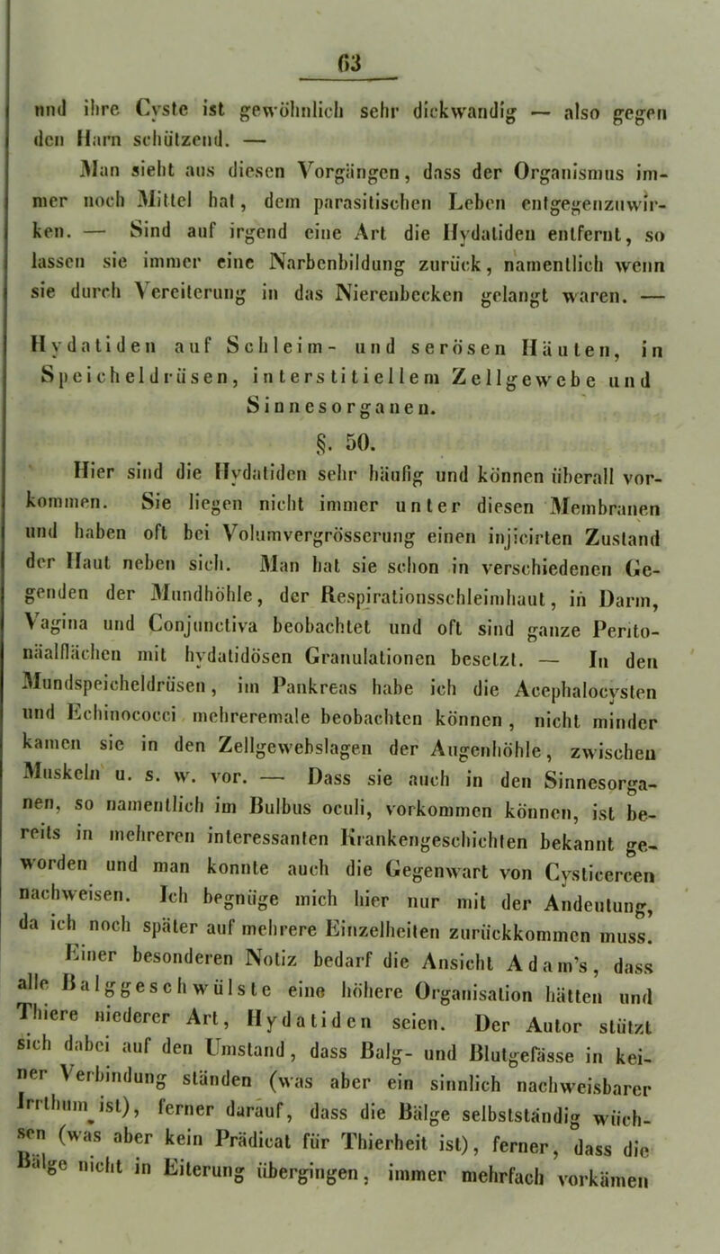 und ihre Cysfe ist gewöhnlich sehr dickwandig — also gegen den flarn schützend. — Man sieht ans diesen Vorgängen, dass der Organismus im- mer noch 31iUel hat, dem parasitischen Leben entgegenznwir- ken. — Sind auf irgend eine Art die Hydalideu entfernt, so lassen sie immer eine Narbenbildung zurück, namentlich wenn sie durch Vereiterung in das Nierenbecken gelangt waren. — H y da ti d en auf Schleim- und serösen Häuten, in Speicheldrüsen, interstitiellem Zellgewebe und Sinnesorganen. §. 50. Hier sind die Hydatidcn sehr häufig und können überall Vor- kommen. Sie liegen nicht immer unter diesen VIembranen und haben oft bei Volumvergrösserung einen iiijicirten Zustand der Haut neben sich. 31an hat sie schon in verschiedenen Ge- genden der 3Iundhöhle, der Respirationsschleimhaut, in Darm, Vagina und Conjunctiva beobachtet und oft sind ganze Perito- näalflächeii mit hydatidösen Granulationen besetzt. — In den Vlundspeicheldrüsen, im Pankreas habe ich die Acephalocvsten und Echinococci mehreremale beobachten können , nicht minder kamen sie in den Zellgewebslagen der Augenhöhle, zwischeu Muskeln u. s. w\ vor. — Dass sie auch in den Sinnesorga- nen, so namentlich im Bulbus oeuii, Vorkommen können, ist be- reits in mehreren interessanten Krankengeschichten bekannt ge- worden und man konnte auch die Gegenwart von Cysticercen nachweisen. Ich begnüge mich hier nur mit der Andeutung, da ich noch später auf mehrere Einzelheiten zurückkomincn musl Einer besonderen Notiz bedarf die Ansicht Adam’s, dass alle Balggeschwülste eine höhere Organisation hätten und Thiere niederer Art, Hydatidcn seien. Der Autor stützt sich dabei auf den Umstand, dass Balg- und Blutgefässe in kei- ner Verbindung ständen (was aber ein sinnlich nachweisbarer Irrthumjst), ferner darüuf, dass die Bälge selbstständig wuch- sen (was aber kein Prädicat für Thierheit ist), ferner, dass die «Ige nicht in Eiterung Übergingen, immer mehrfach vorkämen