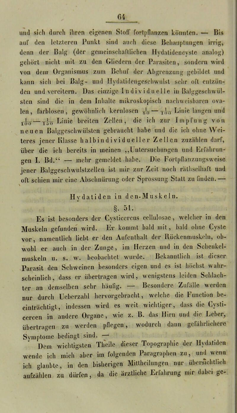 und sich diircli Ihren eigenen SlolF forlpdanzen könnten. — Bis aiiT den Iclzlercn Punkt sind auch diese Behauptungen irrig, denn der Balg (der geineiuscharilichen Hydalldencysle analog) gehört nicht mit zu den Gliedern der Parasiten, sondern wird von dem Organismus zum BehuT der Ahgrenzung gebildet und kann sich bei Balg- und llydalideugeschwulst sehr oft entzün- den und vereitern. Das einzige 1 n d i v i d u e 11 e in Balggeschwül- sten sind die in dem Inhalte mikroskopisch nachweisbaren ova- len, farblosen, gew'Öhnlich kernlosen — t<W langen und Linie breiten Zellen, die ich zur Impfung von neuen Balggeschwülsten gebraucht habe und die ich ohne Wei- teres jener Klasse halbindividueller Zellen zuzählen darf, über die ich bereits in meinen ,,Untersuchungen und Erfahrun- gen I. Bd.“ — mehr gemeldet habe. Die Fortpdanzungsweise jener Balggeschwulstzellen ist mir zur Zeit noch räthselhaft und oft schien mir eine Abschnürung oder Sprossung Statt zu finden. — \ Hydatiden in den.Muskeln. §. 51. Es ist besonders der Cysticercus cellulosae, welcher in den Muskeln gefunden wird. Er kommt bald mit, bald ohne Cyste vor, namentlich liebt er den Aufenthalt der Rückenmuskeln, ob- wohl er auch in der Zunge, im Herzen und in den Schenkel- muskeln u. s. w. beobachtet wurde. Bekanntlich ist dieser -Parasit den Schw^einen besonders eigen und es ist höchst wahr- scheinlich, dass er übertragen wird, wenigstens leiden Schlach- ter an demselben sehr häufig. — Besondere Zufälle werden nur durch Ueberzahl hervorgebracht, welche die Function be- einträchtigt, indessen wird es weit wichtiger, dass die Cysti- cercen in andere Organe, wie z. B. das Hirn und die Leber, übertragen zu werden pflegen, wodurch dann gefährlichere Symptome bedingt sind. Dem wichtigsten Theile dieser Topographie der Hydatiden wende ich mich aber im folgenden Paragraphen zu, und wenn ich glaubte, in den bisherigen Mittheilungen nur übersmhtllch aufzählen zu dürfen, da die ärztliche Erfahrung mir dabei ge-