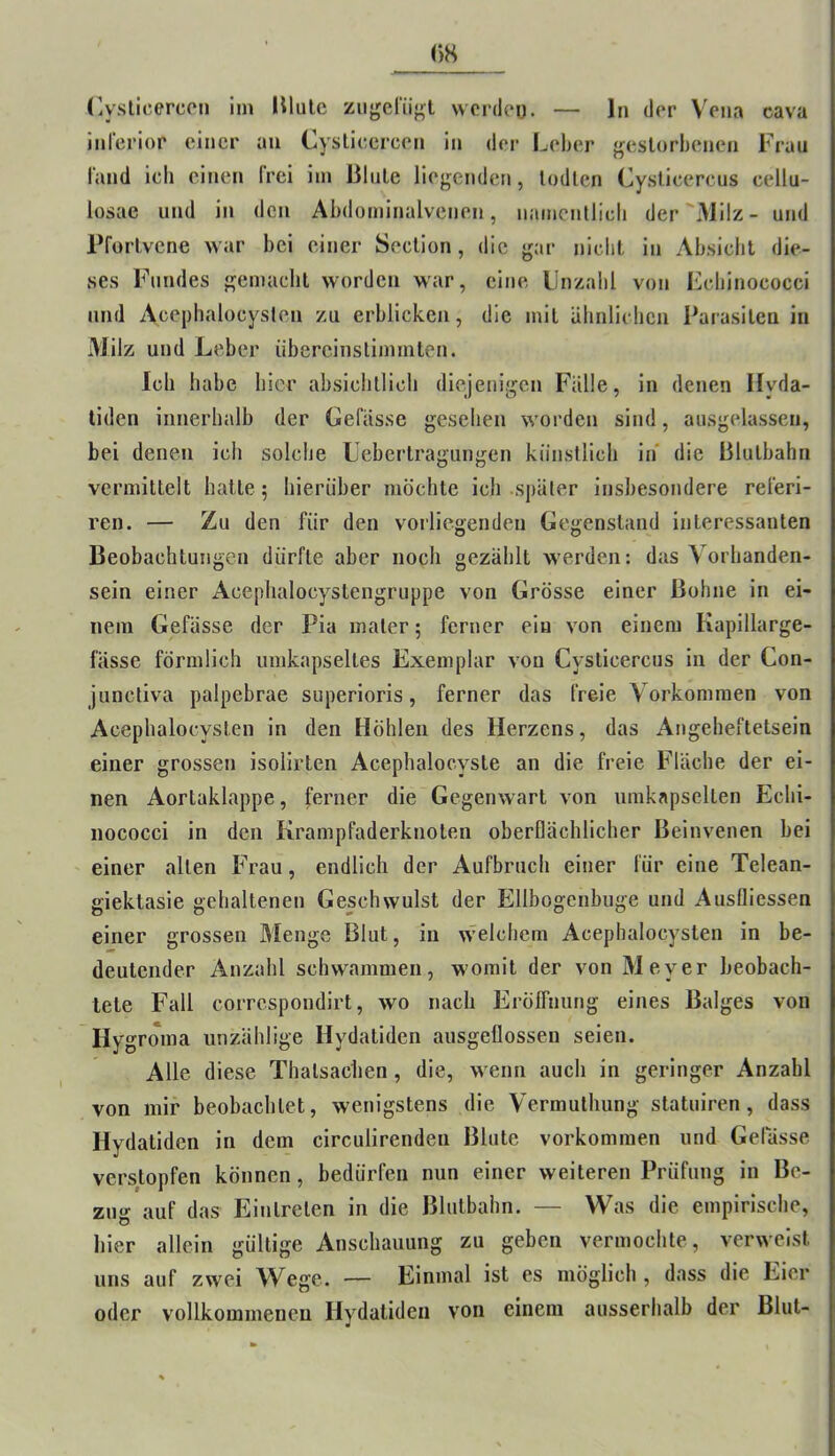 ()H (lyslicercon iin lUulc ziigerii<^t wordeu. — ln der Vena cava inferior einer an Cyslieercen in der Leber j^eslorbenen Frau fand ich einen Irci iin ßlnle liegenden, Indien Cysticercus cellu- losae und in den Abdoininalvenen, namcnllicli der Milz- und Pforlvcne war bei einer Seclion, die gar nicht in Absicht die- ses Fundes gemacht worden war, eine Llnzalil von Fcbinococci und Acephalocyslen zu erblicken, die mit ähnlichen Parasiten in Milz und Leber iibereinslimmten. Ich habe hier ahsiclillicli diejenigen Fälle, in denen Ilyda- tiden innerhalb der Gefässe gesehen worden sind, ausgelassen, bei denen ich solche Lehertragungen künstlich in die Blulhahn vermittelt hatte; hierüber möchte ich sj)äter insbesondere referi- ren. — Zu den für den vorliegenden Gegenstand interessanten Beobachtungen dürfte aber noch gezählt werden: das Vorhanden- sein einer Aceplialocystengruppe von Grösse einer Bohne in ei- nem Gefässe der Pia mater; ferner ein von einem Kapillarge- fässe förmlich umkapseltes Exemplar von Cysticercus in der Con- junctiva palpebrae superioris, ferner das freie Vorkommen von Acephalocysten in den Höhlen des Herzens, das Angeheftetsein einer grossen isolirten Acephalocyste an die freie Fläche der ei- nen Aortaklappe, ferner die Gegenwart von iimkapselten Echi- nococci in den Krampfaderknoten oberflächlicher Beinvenen bei einer allen Frau, endlich der Aufbruch einer für eine Telean- giektasie gehaltenen Geschwulst der Ellbogcnbiige und Ausfliessen einer grossen Menge Blut, in w'elchem Acephalocysten in be- deutender Anzahl schwammen, womit der von Meyer beobach- tete Fall correspondirt, wo nach Erölfnung eines Balges von Hygroma unzählige Hydatiden ausgetlossen seien. Alle diese Thalsachen, die, wenn auch in geringer Anzahl von mir beobachtet, wenigstens die Vermulhung statuiren, dass Hydatiden in dem circulirenden Blute Vorkommen und Gefässe verstopfen können, bedürfen nun einer weiteren Prüfung ln Be- zug auf das Eintreten in die Blutbahn. — Was die empirische, hier allein gültige Anschauung zu geben vermochte, verweist uns auf zwei Wege. — Einmal ist es möglich , dass die Eier oder vollkommenen Hydatiden von einem ausserhalb der Blut-