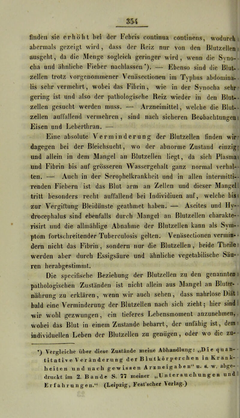 finden sie erliölit bei der Febris eontinua conlinens, wodurch abermals gezeigt wird, dass der Reiz nur von den Rlutzellen uusgeht, da die 3Ienge sogleich geringer wird, wenn die Syno- cha und ähnliclie Fieber nacblassen *). — Ebenso sind die RluU zellen trotz vorgenommener Venäsectionen im Typhus abdomina- lis selir vermehrt, wobei das Fibrin, wie in der Svnocha sehr gering ist und also der pathologische Reiz wieder in den Blut-- zellen gesucht werden muss. — Arzneimittel, welche die Rlul-- zellen aul'fallend vermehren, sind nach sicheren Beobachtungen. Eisen und Leberthran. — Eine absolute Verminderung der Blutzellen finden wir* dagegen bei der Bleichsucht, wo der abnorme Zustand einzig: und allein in dem Mangel an Blutzellen liegt, da sich Plasmai und Fibrin bis auf grösseren Wassergehalt ganz normal verhal- ten. — Auch in der Scrophelkrankheit und in allen intermitti-- renden Fiebern ist das Blut arm an Zellen und dieser Mangel tritt besonders recht auffallend bei Individiuen auf, welche bis« zur Vergiftung Bleidünste geathraet haben. — Ascites und Hy-- drocephalus sind ebenfalls durch Mangel an Blulzellen charakte-* risirt und die allmählige Abnahme der Blutzellen kann als Syni-- ptom fortschreitender Tuberculosis gelten. Venäsectionen vermin- dern nicht das Fibrin, sondern nur die Blutzellen, beide Theile werden aber durch Essigsäure und ähnliche vegetabilische Säu-* ren herabgestimmt. Die specifische Beziehung der Blutzellen zu den genannten pathologischen Zuständen ist nicht allein aus Mangel an Bluter- • nährung zu erklären, w*enn wür auch sehen, dass nahrlose Diät bald eine Verminderung der Blutzellen nach sich zieht; hier sind wir wohl gezwungen, ein tieferes Lebensmoment anzunehmen, wobei das Blut in einem Zustande beharrt, der unfähig ist, dem individuellen Leben der Blutzellen zu genügen, oder wo die zu- •) Vergleiche über diese Zustände meine Abhandlung: „Die quan- titative Veränderung dcrBlutkörjjerchen in Krank- heiten und nach gewissen Arzneigaben“ u. s. w. abge- druckt im 2. Bande S. 77 meiner „Untersuchungen und Erfahrungen.“ (Leipzig, Fest’schcr \erlag.)