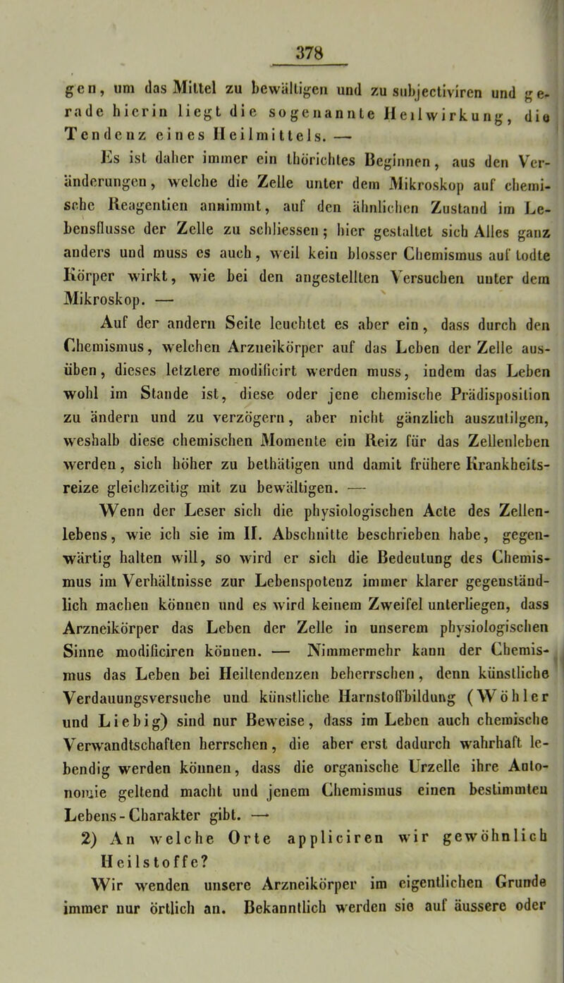 gen, um (las Mittel zu bewältigen und zu siibjectiviren und ge- rade hierin liegt die sogenannte Heilwirkung, dio Tendenz eines Heilmittels. — Ks ist daher immer ein thörichtes Beginnen, aus den Ver- änderungen, welche die Zelle unter dem Mikroskop auf chemi- sche Reagenticn annimmt, auf den ähnlichen Zustand im Le- bensfliisse der Zelle zu schliessen; hier gestaltet sich Alles ganz anders und muss es auch, weil kein blosser Chemismus auf lodte Körper wirkt, wie bei den angestellten Versuchen unter dem Mikroskop. — Auf der andern Seile leuchtet es aber ein, dass durch den Chemismus, welchen Arzneikörper auf das Leben der Zelle aus- üben , dieses letztere modificirt werden muss, indem das Leben wohl im Stande ist, diese oder jene chemische Prädisposilion zu ändern und zu verzögern, aber nicht gänzlich auszulilgen, weshalb diese chemischen Momente ein Reiz für das Zellenleben werden, sich höher zu bethätigen und damit frühere Krankheits- reize gleichzeitig mit zu bewältigen. — Wenn der Leser sich die physiologischen Acte des Zellen- lebens, wie ich sie im II. Abschnitte beschrieben habe, gegen- wärtig halten will, so wird er sich die Bedeutung des Chemis- mus im Verhältnisse zur Lebenspotenz immer klarer gegenständ- lich machen können und es wird keinem Zweifel unterliegen, dass Arzneikörper das Leben der Zelle in unserem physiologischen Sinne modificiren können. — Nimmermehr kann der Chemis- mus das Leben bei Heiltendenzen beherrschen, denn künstliche Verdauungsversuche und künstliche Harnstolfbildung (Wühler und Liebig) sind nur Beweise, dass im Leben auch chemische Verwandtschaften herrschen, die aber erst dadurch wahrhaft le- bendig werden können, dass die organische Urzelle ihre Anlo- noiuie geltend macht und jenem Chemismus einen bestimmteu Lebens-Charakter gibt. — 2) An welche Orte appliciren wir gewöhnlich Heilstoffe? Wir wenden unsere Arzneikörper im eigentlichen Grunde immer nur örtlich an. Bekanntlich werden sie auf äussere oder