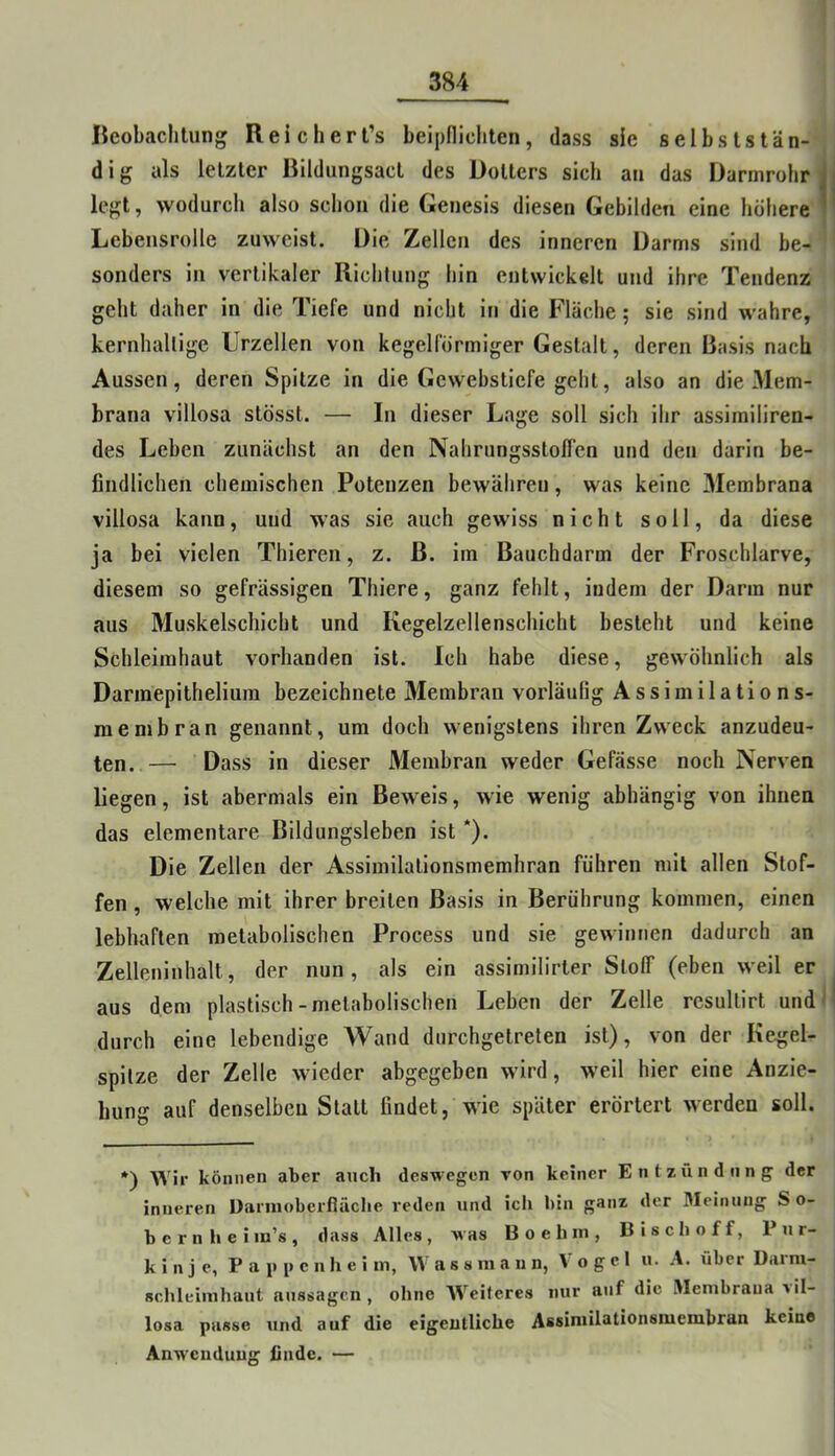 lieobaclilung Reich er t’s beipflichten, dass sie selbststän- dig als letzter Bildungsact des Dotters sich an das Darmrohr legt, wodurch also schon die Genesis diesen Gebilden eine höhere Lebensrolle zuweist. Die Zellen des inneren Darms sind be- sonders in vertikaler Richtung hin entwickelt und ihre Tendenz geht daher in die Tiefe und nicht in die Fläche; sie sind wahre, kernhaltige Urzellen von kegelförmiger Gestalt, deren Basis nach Aussen, deren Spitze in die Gewebstiefe geht, also an die Mem- brana villosa stösst. — In dieser Lage soll sich ihr assimiliren- des Leben zunächst an den Nahrungsstoflen und den darin be- findlichen chemischen Potenzen bewähren, was keine Membrana villosa kann, und was sie auch gewiss nicht soll, da diese ja bei vielen Thieren, z. B. im Bauchdarm der Froschlarve, diesem so gefrässigen Thiere, ganz fehlt, indem der Darm nur aus Muskelschicht und Kegelzellenschicht besteht und keine Schleimhaut vorhanden ist. Ich habe diese, gewöhnlich als Darmepithelium bezeichnete Membran vorläufig Assimilations- rae mb ran genannt, um doch wenigstens ihren Zweck anzudeu- ten.— Dass in dieser Membran weder Gefässe noch Nerven liegen, ist abermals ein Beweis, wie wenig abhängig von ihnen das elementare Bildungsleben ist *). Die Zellen der Assimilationsmemhran führen mit allen Stof- fen , welche mit ihrer breiten Basis in Berührung kommen, einen lebhaften metabolischen Process und sie gewinnen dadurch an Zelleninhalt, der nun, als ein assimilirter SlolT (eben weil er aus dem plastisch-metabolischen Leben der Zelle resullirt und durch eine lebendige Wand durchgetreten ist), von der Kegel- spitze der Zelle wieder abgegeben wird, w’eil hier eine Anzie- hung auf denselben Statt findet, wie später erörtert werden soll. *) Wir können aber auch deswegen TOn keiner Entzündung der inneren Darinobcrfläctie reden und icti bin ganz der 3Ieiiuing So- bcrnheim’s, dass Alles, was B o e h m , Bisch off, Pur- kinje, P a 1» i» e n h e i in, W a s s m a u n, Vogel u. A. über Darra- schleimhaut aussagen , ohne W^eitcres nur auf die Vlenibraua »il- losa passe und auf die eigentliche Assiniilationsmembran keine Anwendung finde. —