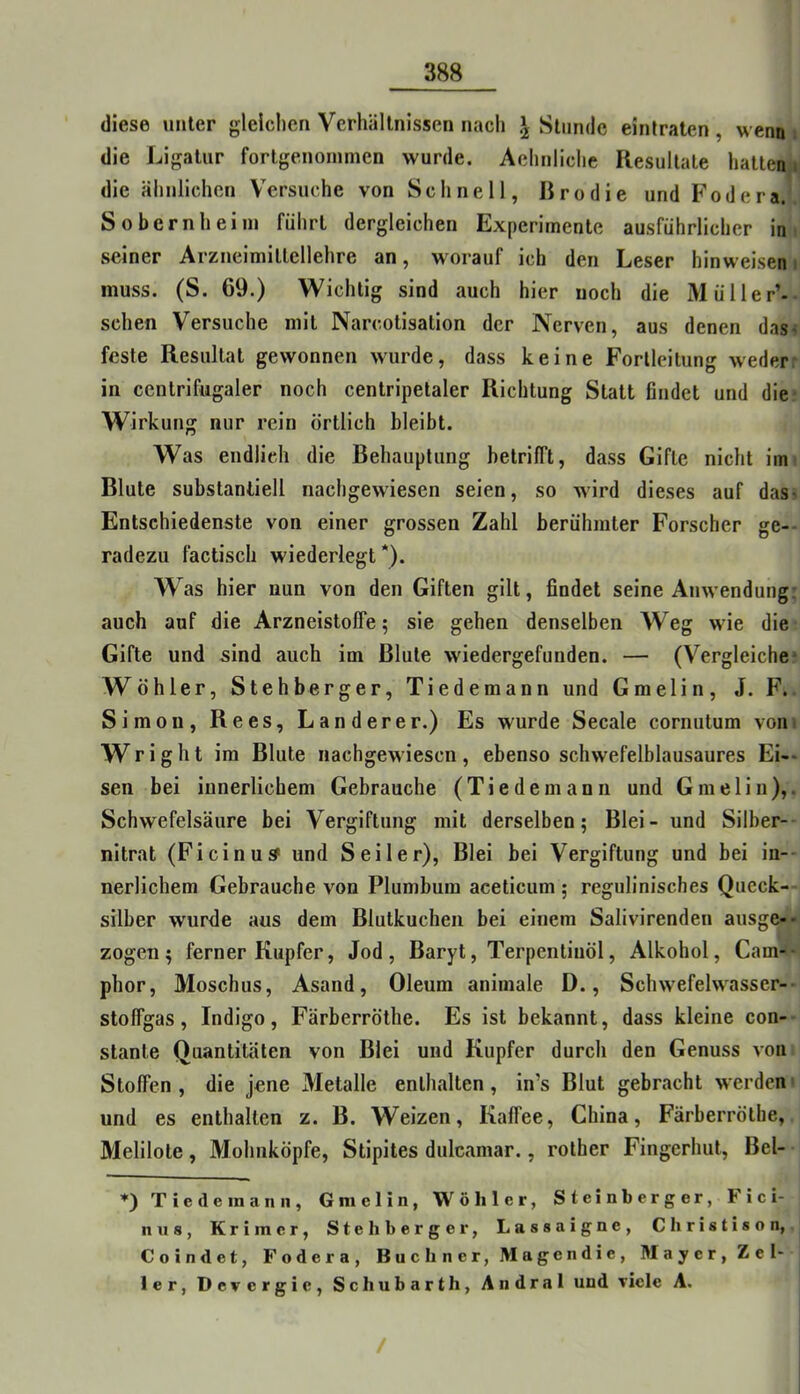 diese unter glelclicn Verhältnissen nach Stunde eintraten, wenn die Ligatur fortgenonimen wurde. Aehnliche Resultate hatten«» die ähnlichen V^ersuche von Schnell, Rrodie und Fodera. Sobernheini führt dergleichen Experimente ausführlicher in seiner Arzneimittellehre an, worauf ich den Leser hinweisen i muss. (S. 69.) Wichtig sind auch hier noch die Müller’- schen Versuche mit Narcotisation der Nerven, aus denen das^ feste Resultat gewonnen wurde, dass keine Forlleitung weder in centrifugaler noch centripetaler Richtung Statt findet und die Wirkung nur rein örtlich bleibt. Was endlich die Behauptung betrifft, dass Gifte nicht im Blute substantiell nachgewiesen seien, so wird dieses auf das> Entschiedenste von einer grossen Zahl berühmter Forscher ge- radezu factisch wiederlegt*). W as hier nun von den Giften gilt, findet seine Anwendung, auch auf die ArzneistolFe; sie gehen denselben Weg wie die Gifte und sind auch im Blute wiedergefunden. — (Vergleiche* Wühler, Stehberger, Tiedemann und Gmelin, J. F. Simon, Rees, Länderer.) Es wurde Secale cornutum von« Wright im Blute nachgewiesen, ebenso schwefelblausaures Ei-- sen bei innerlichem Gebrauche (Tiedemann und Gmeliii),. Schwefelsäure bei Vergiftung mit derselben; Blei- und Silber- nitrat (Fi ein Ul? und Seiler), Blei bei Vergiftung und bei in-- nerlichem Gebrauche von Plumbum aceticum ; regulinisches Queck- silber wurde aus dem Blutkucheii bei einem Salivirenden ausge-- zogen; ferner Kupfer, Jod, Baryt, Terpentinöl, Alkohol, Cam-- phor, Moschus, Asand, Oleum animale D., Schwefelwasser- stoffgas, Indigo, Färberröthe. Es ist bekannt, dass kleine con- stante Quantitäten von Blei und Kupfer durch den Genuss von Stoffen, die jene Metalle enthalten, in’s Blut gebracht werden und es enthalten z. B. Weizen, Kaffee, China, Färberröthe, Melllote, Mohnköpfe, Stipites dulcamar., rother Fingerhut, Bel- ♦) Tiedemann, Gmelin, Wöhler, Steinberger, Fici- nus, Krim er. Steh berge r, Lassaigne, Christison, Coindet, Fodera, Büchner, Magendic, Mayer, Zel- ler, Devergie, Schubarth, Andral und viele A. /