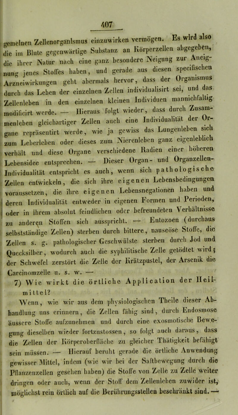 Kcmetncn Zellenorganismus cinzuwirken vermögen. Es wird also die im Blute gegenwärtige Substanz an Korperzellcn a gege eii, die ihrer Natur nach eine ganz besondere Neigung zur Aueig- num- jenes SlolFes haben, und gerade aus diesen speciOschen Arzneiwirkungen geht abermals hervor, dass der Organismus durch das Leben der einzelnen Zellen individualisirt sei, un as Zellenleben in den einzelnen kleinen Individuen mannichfaltig modificirt werde. — Hieraus folgt wieder, dass durch Zusam- menleben gleichartiger Zellen auch eine Individualität der Or- gane repräsentirt werde, wie ja gewiss das Lungenleben sich zum Leberleben oder dieses zum Niereuleben ganz eigenleblicb verhält und diese Organe verschiedene Radien einer höheren Lebensidee entsprechen. — Dieser Organ- und Organzellea- Individualität entspricht cs auch, wenn sich pathologische Zellen entwickeln, die sich ihre eigenen Lebensbedingungea vorausselzen, die ihre eigenen Lebensnegationen haben und deren Individualität entweder in eigenen Formen und Perioden, oder in ihrem absolut feindlichen oder befreundeten Verhältnisse zu anderen Stoffen sich ausspricht. — Entozoen (durchaus selbstständige Zellen) sterben durch bittere, nauseöse Stoffe, die Zellen s. g. pathologiscber Geschwülste sterben durch Jod und Quecksilber, wodurch auch die syphilitische Zelle getödtet wird; der Schwefel zerstört die Zelle der Krätzpustel, der Arsenik die Carcinomzelle u. s. w. — 7) Wie wirkt die örtliche Application der Heil- mittel? Wenn, wie wir aus dem physiologischen Theile dieser Ab- handlung uns erinnern, die Zellen rähig sind, durch Endosmose äussere Stoffe aufzunehtnen und durch eine exosmotische Bewe- gung dieselben wieder fortzustossen, so folgt auch daraus, dass die Zellen der Iiörperoberflächc zu gleicher Thäligkeit befähigt sein müssen. — Hierauf beruht gerade die örtliche Anwendung gewisser Mittel, indem (wie wir bei der Saftbewegung durch die Pllanzenzellen gesehen haben) die Stoffe von Zelle zu Zelle weiter dringen oder auch, w^enn der Stofl‘ dem Zellenlebcn zuwider ist,- möglichst rein örtlich auf die Berührungsstelleo beschränkt sind. —