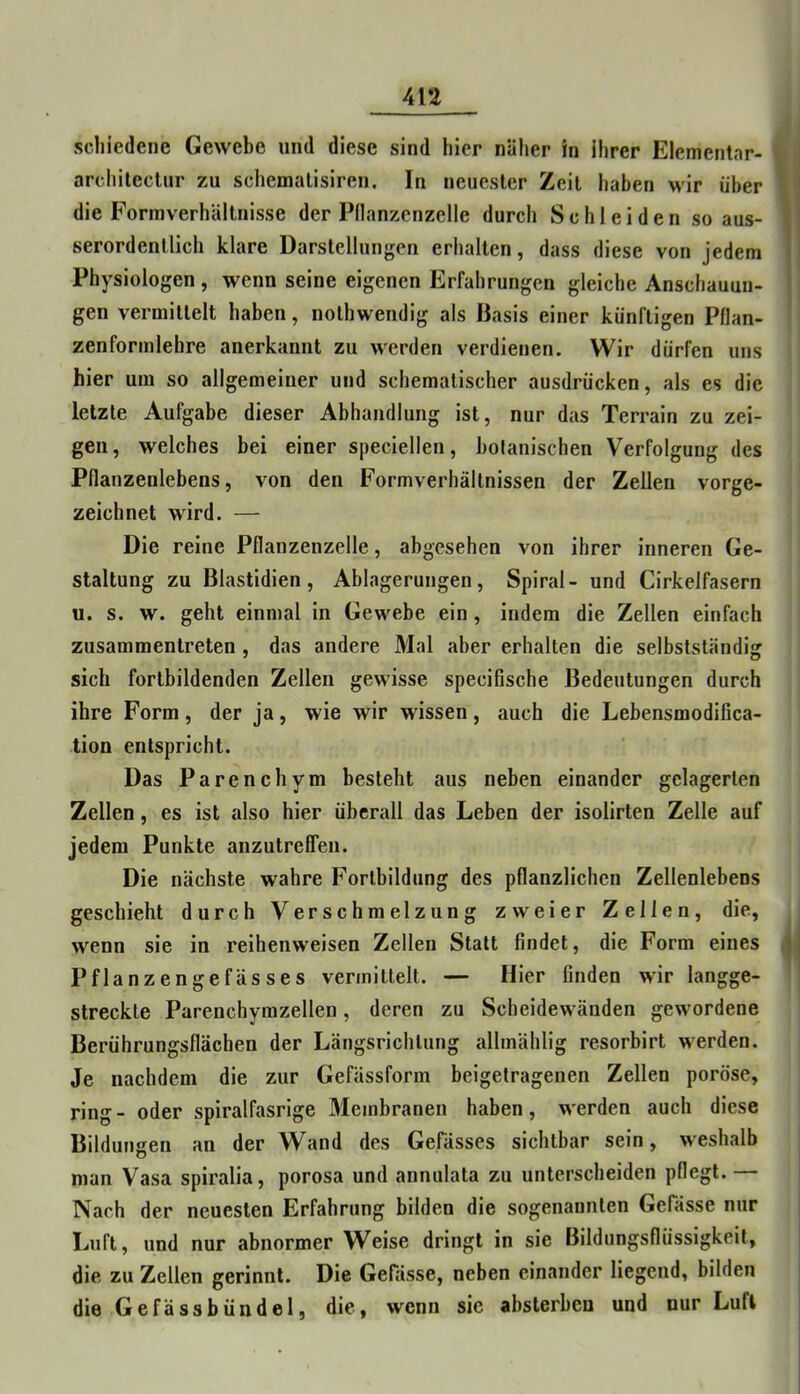 scliiedenc Gewebe und diese sind hier näher in ihrer Elemeritnr- archilectnr zu schemalisiren. In neuester Zeit haben wir über die ForinverhUltnisse der Pdanzcnzelle durch Schleiden so aus- serordentlich klare Darstellungen erhalten, dass diese von jedem Physiologen , wenn seine eigenen Erfahrungen gleiche Anschauun- gen vermittelt haben, nothwendig als Basis einer künftigen Pflan- zenforinlehre anerkannt zu werden verdienen. Wir dürfen uns hier um so allgemeiner und schematischer ausdrücken, als es die letzte Aufgabe dieser Abhandlung ist, nur das Terrain zu zei- gen, welches bei einer speciellen, bolanischen Verfolgung des Pflanzenlebens, von den Formverhällnissen der Zellen vorge- zeichnet wird. — Die reine Pflanzenzelle, abgesehen von ihrer inneren Ge- staltung zu Blastidien, Ablagerungen, Spiral- und Cirkelfasern u. s. w. geht einmal in Gewebe ein, indem die Zellen einfach zusammentreten , das andere Mal aber erhalten die selbstständig sich fortbildenden Zellen gewisse specifische Bedeutungen durch ihre Form, der ja, wie wir wissen, auch die Lebensmodifica- tion entspricht. Das Parenchym besteht aus neben einander gelagerten Zellen, es ist also hier überall das Leben der isolirten Zelle auf jedem Punkte anzutreffen. Die nächste wahre Fortbildung des pflanzlichen Zellenlebens geschieht durch Verschmelzung zweier Zellen, die, wenn sie in reihenweisen Zellen Statt findet, die Form eines j Pflanzengefässes vermittelt. — Hier finden wir langge- streckte Parenchymzellen, deren zu Scheidewänden gewordene Berührungsflächen der Längsrichtung allmählig resorbirt werden. Je nachdem die zur Gefässform beigetragenen Zellen poröse, ring- oder spiralfasrige 3Iembranen haben, werden auch diese Bildungen an der Wand des GeFässes sichtbar sein, weshalb man Vasa spiralia, porosa und annulata zu unterscheiden pflegt. — Nach der neuesten Erfahrung bilden die sogenannten Gefässe nur Luft, und nur abnormer Weise dringt in sie Bildungsflüssigkeil, die zu Zellen gerinnt. Die Gefässe, neben einander liegend, bilden die Gefässbündel, die, wenn sic absterben und nur Luft