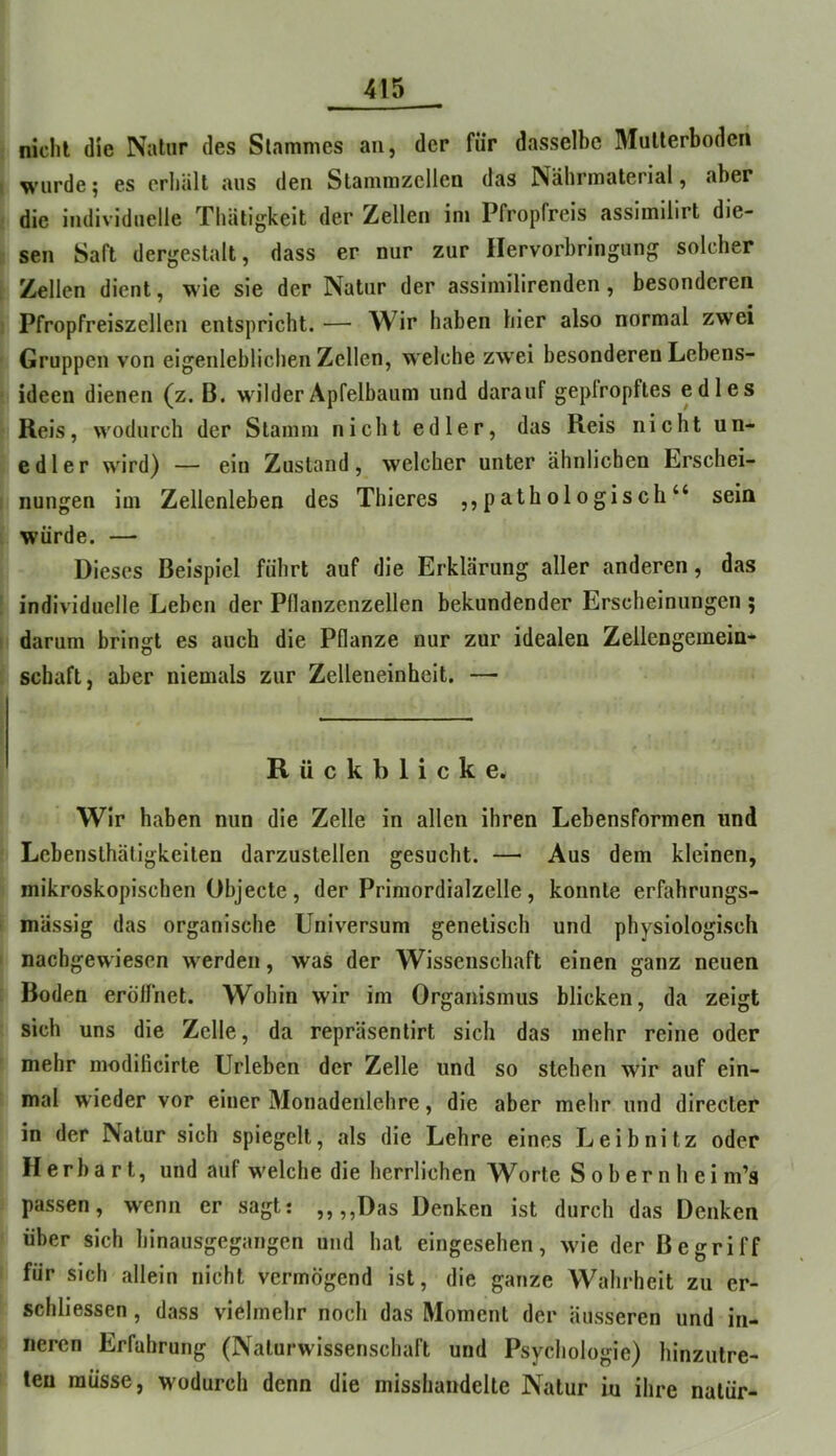 || nicht die Natur des Slamnies au, der für dasselbe Mutterboden I wurde; es erhält aus den Stainmzcllen das Nährmaterial, aber I die individuelle Thätigkeit der Zellen im Pfropfreis assimilirt die- \ sen Saft dergestalt, dass er nur zur llervorbringung solcher I Zellen dient, wie sie der Natur der assiniilirenden, besonderen I Pfropfreiszellen entspricht. — Wir haben hier also normal zwei i Gruppen von eigenieblichen Zellen, welche zw'ei besonderen Lebens- |i ideen dienen (z. B. wilder Apfelbaum und darauf geplropftes edles \ Reis, wodurch der Stamm nicht edler, das Reis nicht un- l edler wird) — ein Zustand, welcher unter ähnlichen Erschei- I nungen im Zellenleben des Thicres ,,pathologisch“ sein I würde. — > Dieses Beispiel führt auf die Erklärung aller anderen, das I individuelle Leben der Pllanzenzellen bekundender Erscheinungen ; |i darum bringt es auch die Pflanze nur zur idealen Zellengemein- I Schaft, aber niemals zur Zelleneinheit. — I Rückblicke. Wir haben nun die Zelle in allen ihren Lebensformen und i Lcbensthäligkeiten darzustellen gesucht. — Aus dem kleinen, ii mikroskopischen Objecte, der Primordialzelle, konnte erfahrungs- I massig das organische Universum genetisch und physiologisch I naebgewiesen werden, was der Wissenschaft einen ganz neuen I Boden eröllhet. Wohin wir im Organismus blicken, da zeigt ( sich uns die Zelle, da repräsenlirt sich das mehr reine oder I mehr modificirte Urieben der Zelle und so stehen wir auf ein- t mal wieder vor einer Monadenlehre, die aber mehr und directer in der Natur sich spiegelt, als die Lehre eines Leibnitz oder ' Herba rt, und auf welche die herrlichen W^orte Sobernhei m’s ! passen, wenn er sagt: „,,Das Denken ist durch das Denken ' über sich hinausgegangen und hat eingesehen, wie der Begriff I für sich allein nicht vermögend ist, die ganze Wahrheit zu er- schliessen, dass vielmehr noch das Moment der äusseren und in- f neren Erfahrung (Naturwissenschaft und Psychologie) hinzutre- ! len müsse, wodurch denn die misshandelte Natur iu ihre natür-