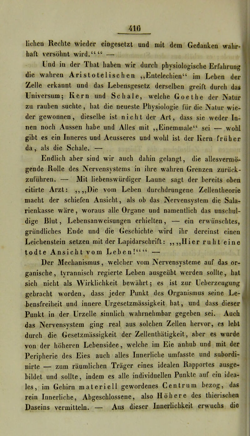 410 liehen Rechte wieder eingesetzt und mit dem Gedanken wahr- haft versöhnt wird.““ — Und in der That haben wir durch physiologische Erfahrung ' die wahren Aristotelischen ,,EnteIechien“ im Leben der . Zelle erkannt und das Lebensgesetz derselben greift durch das Universum; Kern und Schale, welche Goethe der Natur zu rauben suchte, hat die neueste Physiologie für die Natur wie- der gewonnen, dieselbe ist nicht der Art, dass sie weder In- nen noch Aussen habe und Alles mit ,,Einemmale“ sei — wohl gibt es ein Inneres und Aeusseres und wohl ist der Kern früher da, als die Schale. — Endlich aber sind wir auch dahin gelangt, die allesvermö- gende Rolle des Nervensystems in ihre wahren Grenzen zurück- zuführen. — Mit liebenswürdiger Laune sagt der bereits oben citirte Arzt: ,, ,,Die vom Leben durchdrungene Zellentheorie macht der schiefen Ansicht, als ob das Nervensystem die Sala- rienkasse wäre, woraus alle Organe und namentlich das unschul- dige Blut, Lebensanweisungen erhielten, — ein erwünschtes, gründliches Ende und die Geschichte wird ihr dereinst einen Leichenstein setzen mit der Lapidarschrift: ,,,,Hier ruht eine todte Ansicht vom Leben!““ — Der Mechanismus, welcher vom Nervensysteme auf das or- ganische , tyrannisch regierte Leben ausgeübt w'erden sollte, hat sich nicht als Wirklichkeit bewährt; es ist zur Ueberzeugung gebracht worden, dass jeder Punkt des Organismus seine Le- j bensfreiheit und innere Urgeselzraässigkeit bat, und dass dieser Punkt in der Urzelle sinnlich wahrnehmbar gegeben sei. Auch das Nervensystem ging real aus solchen Zellen hervor, es lebt durch die Gesetzmässigkeit der Zellenlhätigkeit, aber es wurde von der höheren Lebensidee, welche im Eie anhub und mit der Peripherie des Eies auch alles Innerliche umfasste und subordi- nirte — zum räumlichen Träger eines idealen Rapportes ausge- bildet und sollte, indem es alle individuellen Punkte auf ein idea- les, im Gehirn materiell gewordenes Cent rum bezog, das rein Innerliche, Abgeschlossene, also Höhere des thierischen Daseins vermitteln. — Aus dieser Innerlichkeit erwuchs die