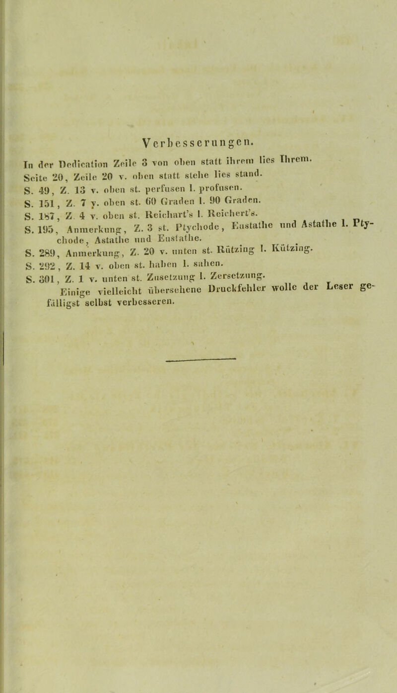 I i i !• t Verbesserungen. In der nodication ZHle 3 von oben statt ihrem lies Ihrem. Seite *i0, Zeile 20 v. ol)cn statt stehe lies stand. S. 49, Z. 13 V. oben st. perfusen 1. profusen. S. 151 , Z. 7 y. oben st. (iO Graden 1. 90 Graden. S. Ib7, Z 4 V. oben st. Ueiehart’s I. Ileiehert’s. S. 195, Anmerkmifr, Z. 3 st. l’tychodc, Eustatlie und Astatlie 1. Pty- chode, Astatlie und Eustatlie. S. 289, Anmerkung, Z. 20 v. unten st. Rützing I. Kutzing. S. 292 , Z. 14 V. oben st. haben 1. sahen. S. 301 , Z. 1 V. unten st. Znsetzung 1. Zersetzung. Einige vielleicht übersehene Druckfehler wolle der Leser ge- fälligst selbst verbesseren.