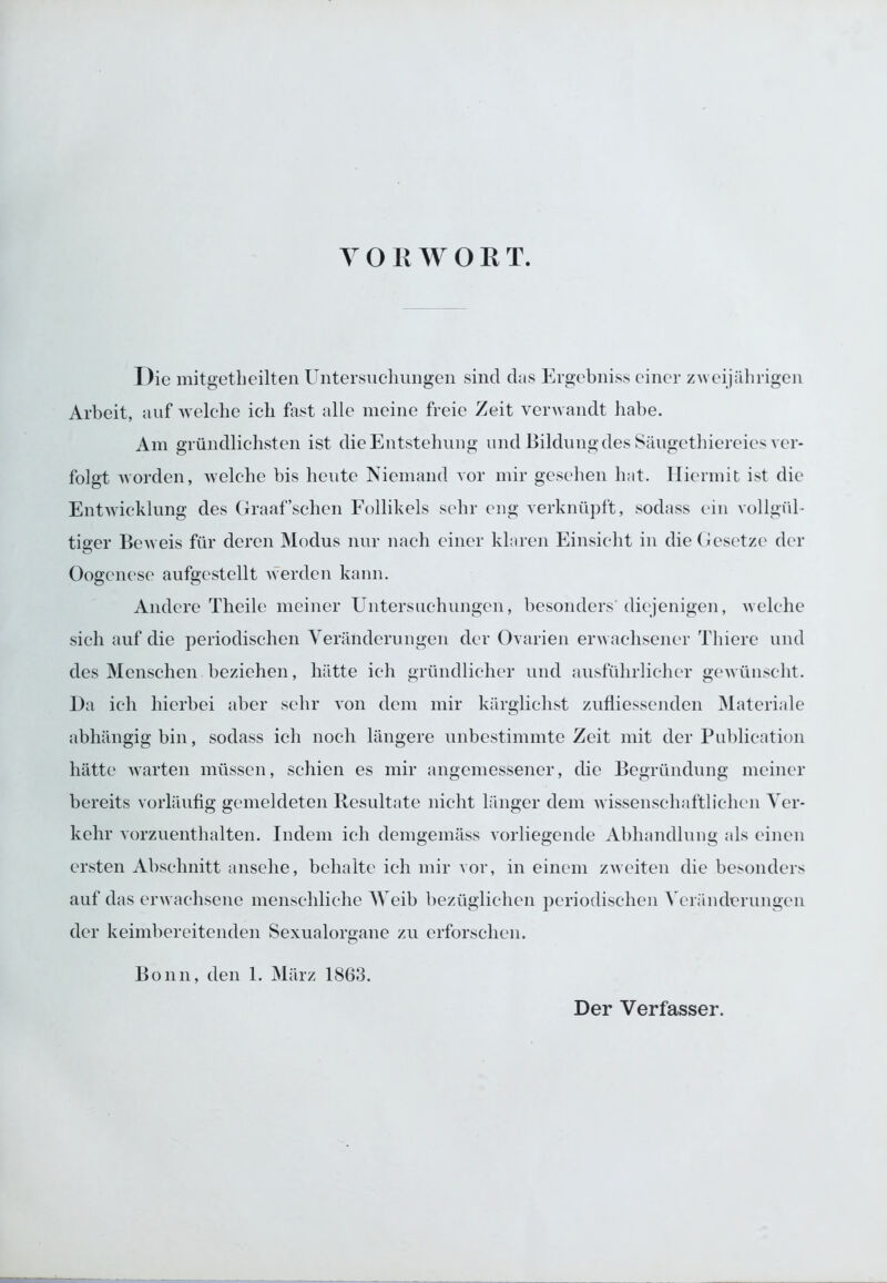 YORWOR T. Die mitgetheilten Untersuchungen sind das Ergebniss einer zweijährigen Arbeit, auf welche ich fast alle meine freie Zeit verwandt habe. Am gründlichsten ist die Entstehung und Bildung des Säugethiereies ver- folgt worden, welche bis heute Niemand vor mir gesehen hat. Hiermit ist die Entwicklung des Graaf’schcn Follikels sehr eng verknüpft, sodass ein vollgül- tiger Beweis für deren Modus nur nach einer klaren Einsicht in die Gesetze der Oogenese aufgcstellt werden kann. Andere Theile meiner Untersuchungen, besonders' diejenigen, welche sich auf die periodischen Veränderungen der Ovarien erwachsener Tliiere und des Menschen beziehen, hätte ich gründlicher und ausführlicher gewünscht. Da ich hierbei aber sehr von dem mir kärglichst zufliessenden Materiale abhängig bin, sodass ich noch längere unbestimmte Zeit mit der Publication hätte warten müssen, schien es mir angemessener, die Begründung meiner bereits vorläufig gemeldeten Resultate nicht länger dem wissenschaftlichen Ver- kehr vorzuenthalten. Indem ich demgemäss vorliegende Abhandlung als einen ersten Abschnitt ansehe, behalte ich mir vor, in einem zweiten die besonders auf das erwachsene menschliche Weib bezüglichen periodischen Veränderungen der keimbereitenden Sexualorgane zu erforschen. Bonn, den 1. März 1863.