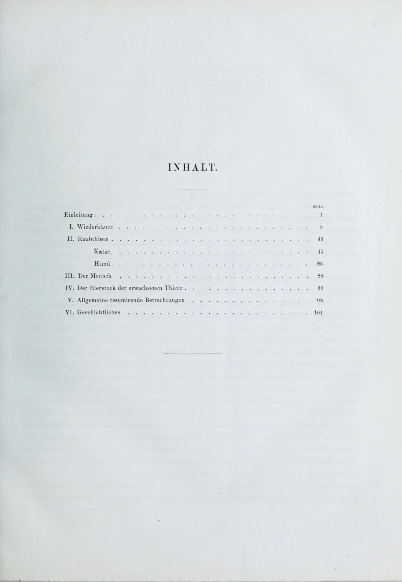 INHALT Seite Einleitung .... 1 I. Wiederkäuer 5 II. Kaubthiere 45 Katze 45 Hund 86 III. Der Mensch 88 IV. Der Eierstock der erwachsenen Thiere 90 V. Allgemeine resumirende Betrachtungen 98