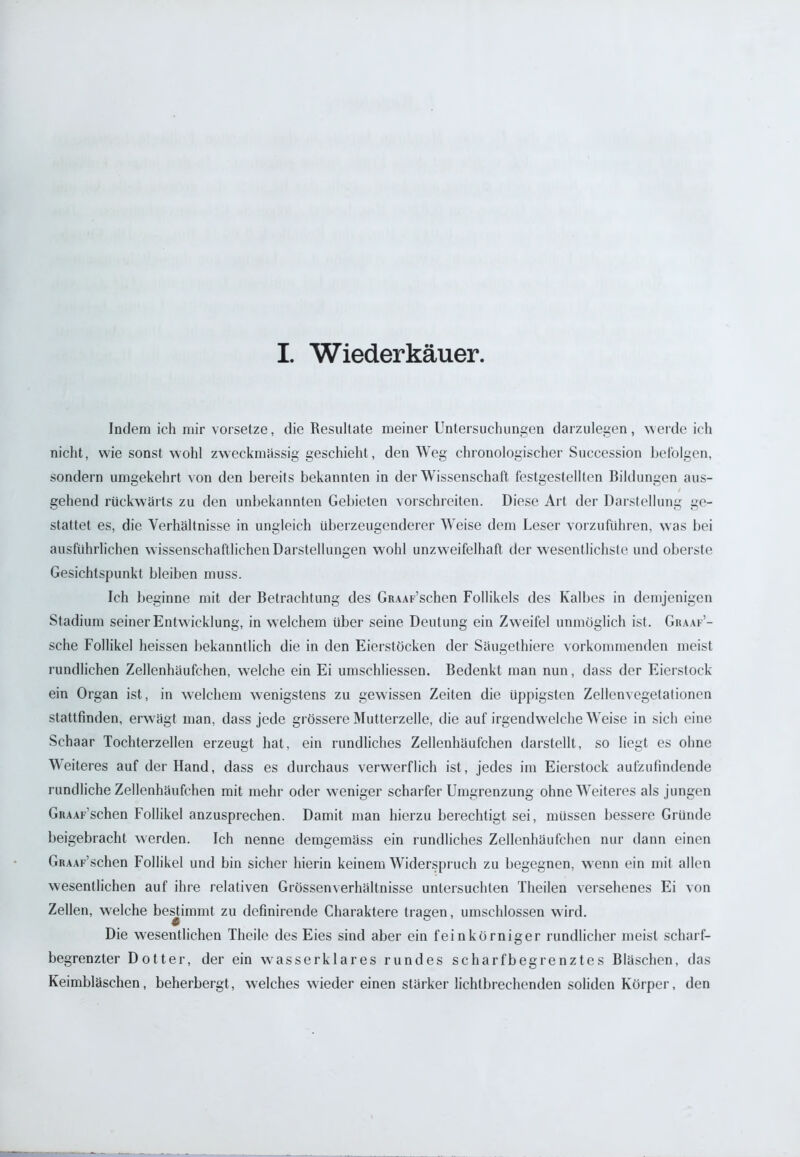 I. Wiederkäuer Indem ich mir vorsetze, die Resultate meiner Untersuchungen darzulegen, werde ich nicht, wie sonst wohl zweckmässig geschieht, den Weg chronologischer Succession befolgen, sondern umgekehrt von den bereits bekannten in der Wissenschaft festgestellten Bildungen aus- / gehend rückwärts zu den unbekannten Gebieten vorschreiten. Diese Art der Darstellung ge- stattet es, die Verhältnisse in ungleich überzeugenderer Weise dem Leser vorzuführen, was bei ausführlichen w issenschaftlichen Darstellungen wohl unzweifelhaft der wesentlichste und oberste Gesichtspunkt bleiben muss. Ich beginne mit der Betrachtung des GiuAF’schen Follikels des Kalbes in demjenigen Stadium seiner Entwicklung, in welchem über seine Deutung ein Zweifel unmöglich ist. Gbaaf’- sche Follikel heissen bekanntlich die in den Eierstöcken der Säugethiere vorkommenden meist rundlichen Zellenhäufchen, welche ein Ei umschliessen. Bedenkt man nun, dass der Eierstock ein Organ ist, in welchem -wenigstens zu gewissen Zeiten die üppigsten Zellenvegetationen stattfinden, erwägt man, dass jede grössere Mutterzelle, die auf irgendwelche Weise in sich eine Schaar Tochterzellen erzeugt hat, ein rundliches Zellenhäufchen darstellt, so liegt es ohne Weiteres auf der Hand, dass es durchaus verwerflich ist, jedes im Eierstock aufzufindende rundliche Zellenhäufchen mit mehr oder weniger scharfer Umgrenzung ohne Weiteres als jungen GiuAF’schen Follikel anzusprechen. Damit man hierzu berechtigt sei, müssen bessere Gründe beigebracht werden. Ich nenne demgemäss ein rundliches Zellenhäufchen nur dann einen GitAAF’schen Follikel und bin sicher hierin keinem Widerspruch zu begegnen, wenn ein mit allen wesentlichen auf ihre relativen Grössenverhältnisse untersuchten Theilen versehenes Ei von Zellen, welche bestimmt zu dcfinirende Charaktere tragen, umschlossen wird. c Die wesentlichen Theile des Eies sind aber ein feinkörniger rundlicher meist scharf- begrenzter Dotter, der ein wasser klar es rundes scharfbegrenztes Bläschen, das Keimbläschen, beherbergt, welches wieder einen stärker lichtbrechenden soliden Körper, den